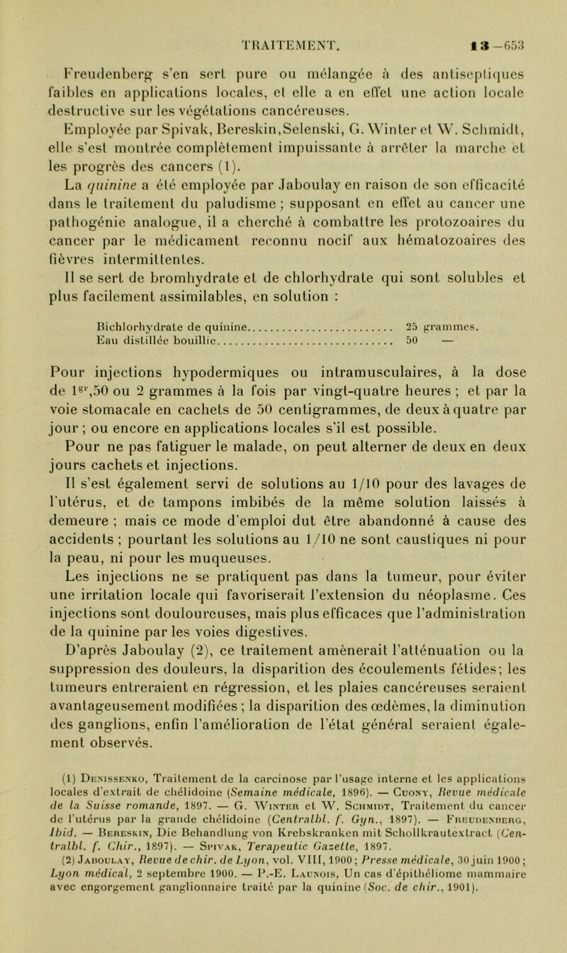 TIJAITEMKNT. I » -65:5 Freudcnbei’g s’en sort pure ou mélangée à des anlis(‘pli(|ues faillies en applications locales, et elle a en elfel une action locale destructive sur les végétations cancéreuses. Employée parSpivaU, BeresUin.Sclenski, G.Wdnteret W. Sclimidt, elle s’est montrée complètement impuissante à arrêter la marche et les progrès des cancers (1). La (/iiinine a été employée par Jaboulay en raison de son efficacité dans le traitement du paludisme; supposant en effet au cancer une pathogénie analogue, il a cherché à combattre les protozoaires du cancer par le médicament reconnu nocif aux hématozoaires des fièvres intermittentes. 11 se sert de bromhydrate et de chlorhydrate qui sont solubles et plus facilement assimilables, en solution : Bichlorhyclrate de quinine 25 frrammes. Eau distillée bouillie 50 — Pour injections hypodermiques ou intramusculaires, à la dose de !>='*■,50 ou 2 grammes à la fois par vingt-quatre heures ; et par la voie stomacale en cachets de 50 centigrammes, de deux à quatre par jour ; ou encore en applications locales s’il est possible. Pour ne pas fatiguer le malade, on peut alterner de deux en deux jours cachets et injections. Il s’est également servi de solutions au 1/10 pour des lavages de l'utérus, et de tampons imbibés de la même solution laissés à demeure ; mais ce mode d’emploi dut être abandonné à cause des accidents ; pourtant les solutions au 1/10 ne sont caustiques ni pour la peau, ni pour les muqueuses. Les injections ne se pratiquent pas dans la tumeur, pour éviter une irritation locale qui favoriserait l’extension du néoplasme. Ces injections sont douloureuses, mais plus efficaces que l’administration de la quinine par les voies digestives. D’après Jaboulay (2), ce traitement amènerait l’atténuation ou la suppression des douleurs, la disparition des écoulements fétides; les tumeurs entreraient en régression, et les plaies cancéreuses seraient avantageusement modifiées ; la disparition des œdèmes, la diminution des ganglions, enfin l’amélioration de l’état général seraient égale- ment observés. (1) Demsse.nko, Traitement de la carcinose par l’usajre interne et les applications locales d'e.xtrait de cliélidoine {Semaine médicale, 1896). — Cuony, Revue médicale de la Suisse romande, 1897. — G. Winter et W. Schmidt, Traitement du cancer de l’utérus par la grande cliélidoine {Centralhl. f. Gyn., 1897). — FnEUDENnEiiG, Ibid. — Bereskin, Die Behandlimg von Krebskrankcn mit Schollkrautexlract (Cen- tralhl. /’. Chir., 1897). — Si’ivak, Terapeulic Gazelle, 1897. (2) Jadoulay, Revue de chir. de Lyon, vol. VIII, 1900 ; Presse médicale, .30 juin 1900 ; Lyon médical, 2 septembre 1900. — B.-E. L.aunois, Un cas d'épithéliome mammaire avec engorgement ganglionnaire traité par la quinine (Soc. de chir., 1901).