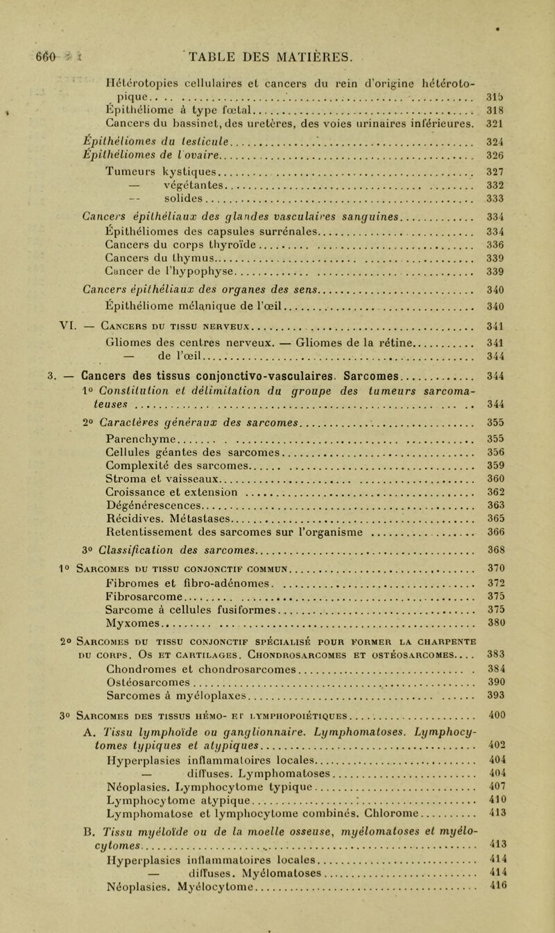 Ilétérotopies cellulaires et cancers du rein d’orijjine hëtéroto- pique 31b Epilliéliome à type fœtal 318 Cancers du bassinet, des uretères, des voies urinaires inférieures. 321 EpilhéHomes du lesticnle ’. 324 Epilhéliomes de l ovaire 326 Tumeurs kystiques 327 — végétantes 332 solides 333 Cancers épithéliaux des glandes vasculaires sanguines 334 Epithéliomes des capsules surrénales 334 Cancers du corps thyroïde 336 Cancers du thymus 339 Cancer de l’hypophyse 339 Cancers épithéliaux des organes des sens 340 Épitliéliome mélanique de l’œil 340 VI. — Cancers du tissu nerveux 341 Gliomes des centres nerveux. — Gliomes de la rétine 341 — de l’œil 344 3. — Cancers des tissus conjonctivo-vasoulaires. Sarcomes 344 1® Constilulion et délimitation du groupe des tumeurs sarcoma- teuses 344 2® Caractères généraux des sarcomes 355 Parenchyme 355 Cellules géantes des sarcomes 356 Complexité des sarcomes 359 Stroma et vaisseaux 360 Croissance et extension 362 Dégénérescences 363 Récidives. Métastases 365 Retentissement des sarcomes sur l’organisme 366 3® Classification des sarcomes 368 1® Sarcomes du tissu conjonctif commun 370 Fibromes et fibro-adénomes 372 Fibrosarcome 375 Sarcome à cellules fusiformes 375 Myxomes 380 2® Sarcomes du tissu conjonctif spécialisé pour former la charpente DU CORPS. Os et cartilages. Chondros.xrcomes et ostéos.arcomes.... 383 Chondromes et chondrosarcomes 384 Ostéosarcomes 390 Sarcomes à myéloplaxes 393 3® Sarcomes des tissus hémo-f. r lympiiopoiétiques 400 A. Tissu lymphoïde ou ganglionnaire. Lymphomatoses. Lymphocy- tomes typiques et atypiques 402 Hyperplasies inflammatoires locales 404 — difl'uses. Lymphomatoses 404 Néoplasies. Lymphocytome typique 407 Lymphocytome atypique : 410 Lymphomatose et lymphocytome combinés. Chlorome 413 B. Tissu myéloïde ou de la moelle osseuse, myélomatoses et myélo- cytomes •H3 Hyperplasies inflammatoires locales 414 — dilTuses. Myélomatoses 414 Néoplasies. Myélocytomc -116