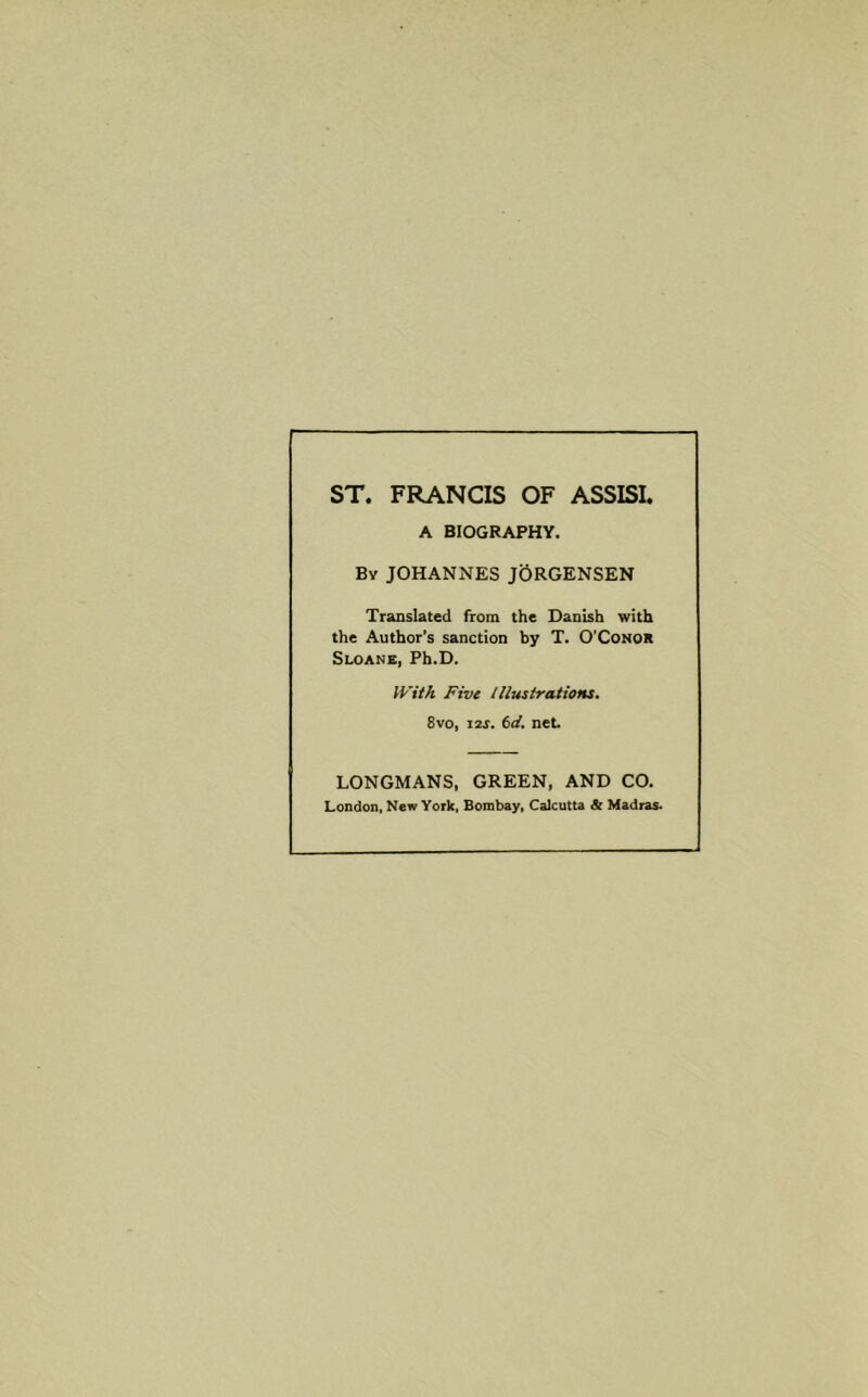 ST. FRANCIS OF ASSISI. A BIOGRAPHY. By JOHANNES JORGENSEN Translated from the Danish with the Author’s sanction by T. O’Conor Sloane, Ph.D. With Five Illustrations. 8vo, 12s. 6d. net. LONGMANS, GREEN, AND CO. London, New York, Bombay, Calcutta A Madras.
