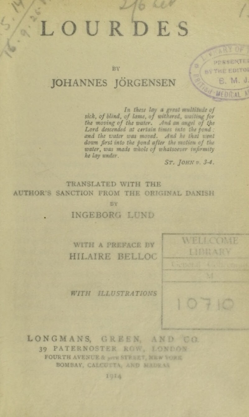 > ' T * > >r«ise!HTf* BY j; bYTKEEDSTOi JOHANNES JORGENSEN - • j; In these lav a treat multitude of sick, of blind, of lame, of withered, waiting for the moving of the water. .4nd an angel of tjie Lord descended at certain times mtr the fond . and the water was moved. And h. that went down first into the pond after the motion of the water, was made whole of whatsoever infirmity he lay under. St. John v. 3-4. TRANSLATED WITH THE AUTHOR S SANCTION FROM THE ORIGINAL DANISH DY INGEBOF . \ ' WITH A PREFACE J'.Y ; HILAIRE BELLOC WITH ILL V STRA T/O.VS I LONGMANS, O k F ‘ \ AN ‘ 39 PATERMOSTKK K • \ I FOURTH AVENL’K \ . >. s J ■ ’ Jit* BOMBAY CAL' i 'V. \D M \ v 1914
