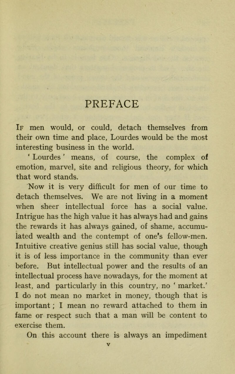 PREFACE If men would, or could, detach themselves from their own time and place, Lourdes would be the most interesting business in the world. ‘ Lourdes ’ means, of course, the complex of emotion, marvel, site and religious theory, for which that word stands. Now it is very difficult for men of our time to detach themselves. We are not living in a moment when sheer intellectual force has a social value. Intrigue has the high value it has always had and gains the rewards it has always gained, of shame, accumu- lated wealth and the contempt of one’s fellow-men. Intuitive creative genius still has social value, though it is of less importance in the community than ever before. But intellectual power and the results of an intellectual process have nowadays, for the moment at least, and particularly in this country, no ‘ market.’ I do not mean no market in money, though that is important; I mean no reward attached to them in fame or respect such that a man will be content to exercise them. On this account there is always an impediment