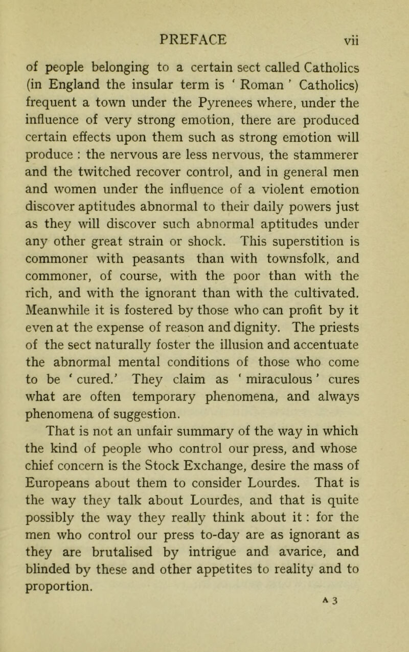 of people belonging to a certain sect called Catholics (in England the insular term is ‘ Roman ’ Catholics) frequent a town under the Pyrenees where, under the influence of very strong emotion, there are produced certain effects upon them such as strong emotion will produce : the nervous are less nervous, the stammerer and the twitched recover control, and in general men and women under the influence of a violent emotion discover aptitudes abnormal to their daily powers just as they will discover such abnormal aptitudes under any other great strain or shock. This superstition is commoner with peasants than with townsfolk, and commoner, of course, with the poor than with the rich, and with the ignorant than with the cultivated. Meanwhile it is fostered by those who can profit by it even at the expense of reason and dignity. The priests of the sect naturally foster the illusion and accentuate the abnormal mental conditions of those who come to be ‘ cured.' They claim as ‘ miraculous ’ cures what are often temporary phenomena, and always phenomena of suggestion. That is not an unfair summary of the way in which the kind of people who control our press, and whose chief concern is the Stock Exchange, desire the mass of Europeans about them to consider Lourdes. That is the way they talk about Lourdes, and that is quite possibly the way they really think about it: for the men who control our press to-day are as ignorant as they are brutalised by intrigue and avarice, and blinded by these and other appetites to reality and to proportion.