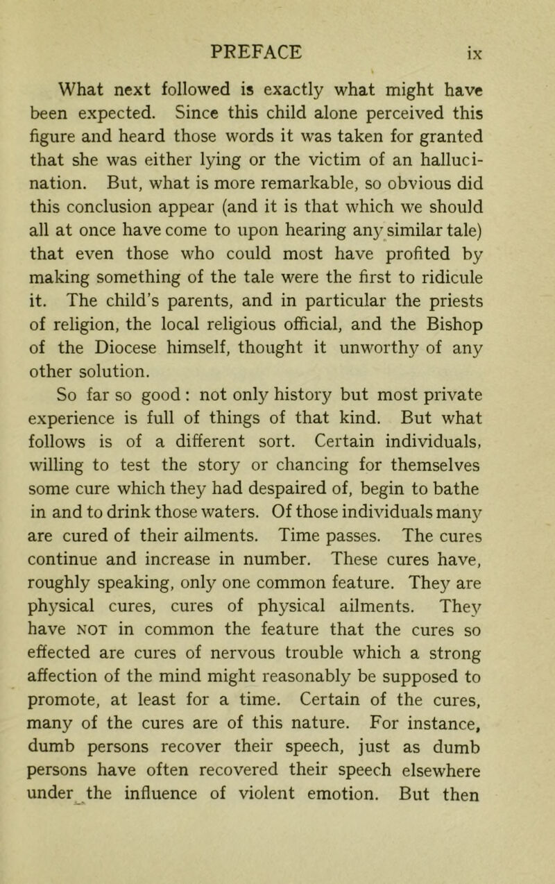 What next followed is exactly what might have been expected. Since this child alone perceived this figure and heard those words it was taken for granted that she was either lying or the victim of an halluci- nation. But, what is more remarkable, so obvious did this conclusion appear (and it is that which we should all at once have come to upon hearing any similar tale) that even those who could most have profited by making something of the tale were the first to ridicule it. The child’s parents, and in particular the priests of religion, the local religious official, and the Bishop of the Diocese himself, thought it unworthy of any other solution. So far so good : not only history but most private experience is full of things of that kind. But what follows is of a different sort. Certain individuals, willing to test the story or chancing for themselves some cure which they had despaired of, begin to bathe in and to drink those waters. Of those individuals man}' are cured of their ailments. Time passes. The cures continue and increase in number. These cures have, roughly speaking, only one common feature. They are physical cures, cures of physical ailments. They have not in common the feature that the cures so effected are cures of nervous trouble which a strong affection of the mind might reasonably be supposed to promote, at least for a time. Certain of the cures, many of the cures are of this nature. For instance, dumb persons recover their speech, just as dumb persons have often recovered their speech elsewhere under the influence of violent emotion. But then