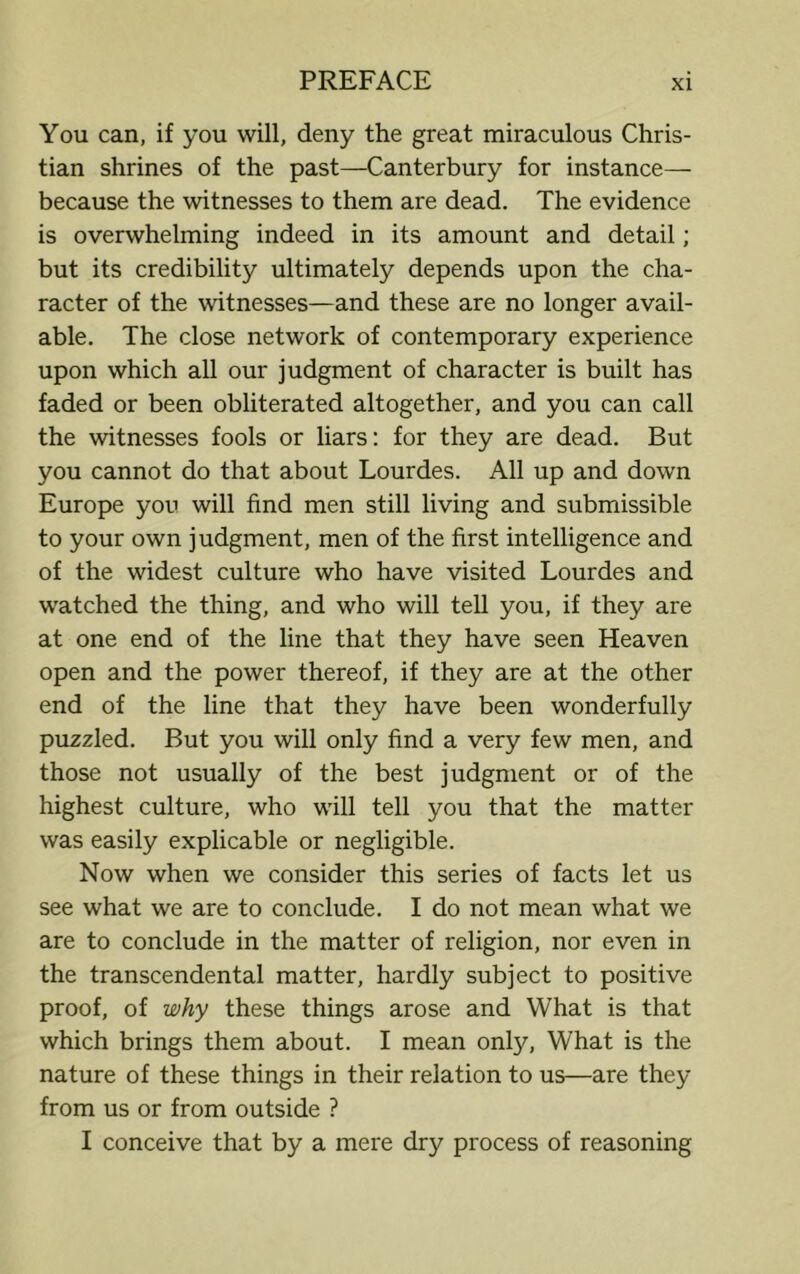 You can, if you will, deny the great miraculous Chris- tian shrines of the past—Canterbury for instance— because the witnesses to them are dead. The evidence is overwhelming indeed in its amount and detail; but its credibility ultimately depends upon the cha- racter of the witnesses—and these are no longer avail- able. The close network of contemporary experience upon which all our judgment of character is built has faded or been obliterated altogether, and you can call the witnesses fools or liars: for they are dead. But you cannot do that about Lourdes. All up and down Europe you will find men still living and submissible to your own judgment, men of the first intelligence and of the widest culture who have visited Lourdes and watched the thing, and who will tell you, if they are at one end of the line that they have seen Heaven open and the power thereof, if they are at the other end of the line that they have been wonderfully puzzled. But you will only find a very few men, and those not usually of the best judgment or of the highest culture, who will tell you that the matter was easily explicable or negligible. Now when we consider this series of facts let us see what we are to conclude. I do not mean what we are to conclude in the matter of religion, nor even in the transcendental matter, hardly subject to positive proof, of why these things arose and What is that which brings them about. I mean only, What is the nature of these things in their relation to us—are they from us or from outside ? I conceive that by a mere dry process of reasoning