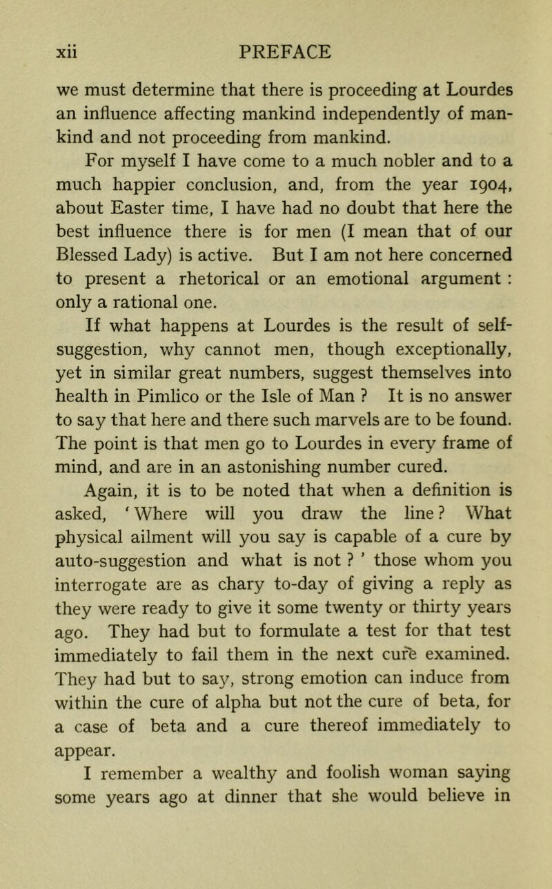we must determine that there is proceeding at Lourdes an influence affecting mankind independently of man- kind and not proceeding from mankind. For myself I have come to a much nobler and to a much happier conclusion, and, from the year 1904, about Easter time, I have had no doubt that here the best influence there is for men (I mean that of our Blessed Lady) is active. But I am not here concerned to present a rhetorical or an emotional argument : only a rational one. If what happens at Lourdes is the result of self- suggestion, why cannot men, though exceptionally, yet in similar great numbers, suggest themselves into health in Pimlico or the Isle of Man ? It is no answer to say that here and there such marvels are to be found. The point is that men go to Lourdes in every frame of mind, and are in an astonishing number cured. Again, it is to be noted that when a definition is asked, ‘ Where will you draw the line ? What physical ailment will you say is capable of a cure by auto-suggestion and what is not ? ’ those whom you interrogate are as chary to-day of giving a reply as they were ready to give it some twenty or thirty years ago. They had but to formulate a test for that test immediately to fail them in the next cure examined. They had but to say, strong emotion can induce from within the cure of alpha but not the cure of beta, for a case of beta and a cure thereof immediately to appear. I remember a wealthy and foolish woman saying some years ago at dinner that she would believe in
