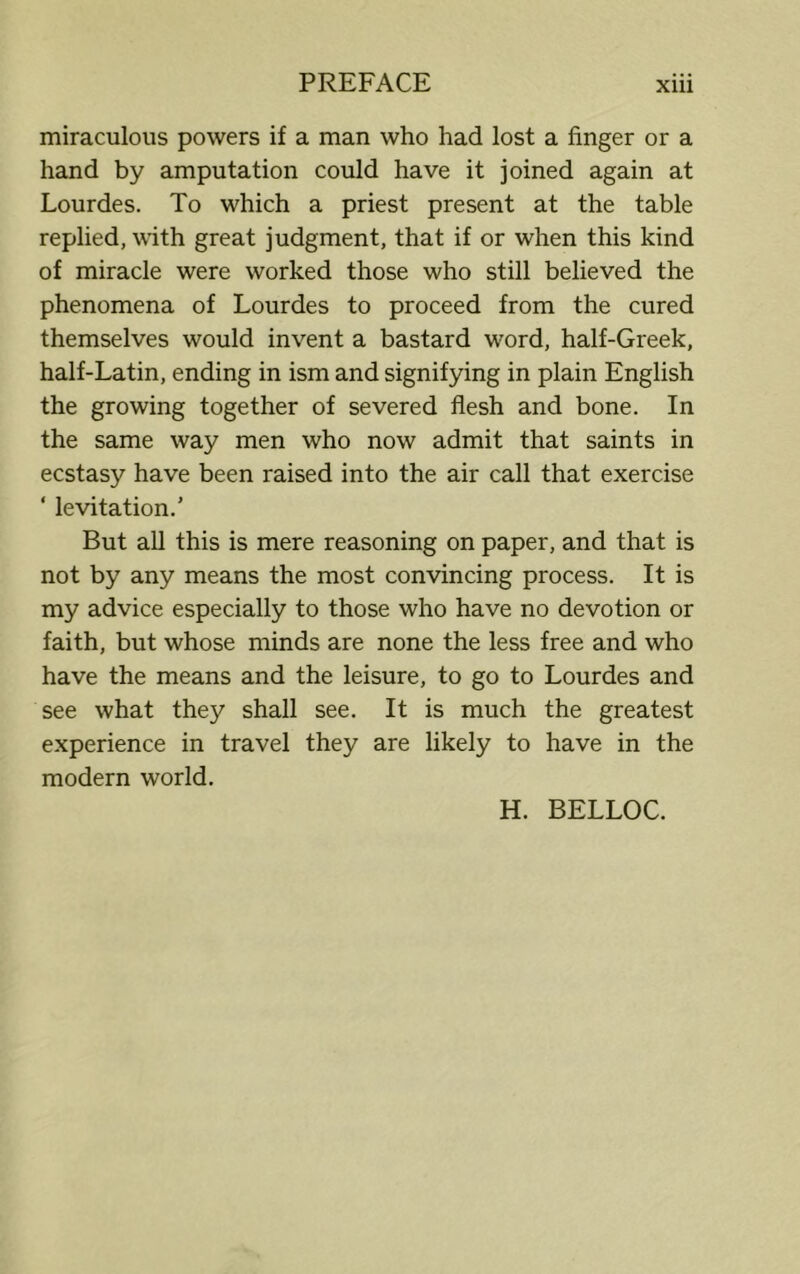 miraculous powers if a man who had lost a finger or a hand by amputation could have it joined again at Lourdes. To which a priest present at the table replied, with great judgment, that if or when this kind of miracle were worked those who still believed the phenomena of Lourdes to proceed from the cured themselves would invent a bastard word, half-Greek, half-Latin, ending in ism and signifying in plain English the growing together of severed flesh and bone. In the same way men who now admit that saints in ecstasy have been raised into the air call that exercise ‘ levitation.' But all this is mere reasoning on paper, and that is not by any means the most convincing process. It is my advice especially to those who have no devotion or faith, but whose minds are none the less free and who have the means and the leisure, to go to Lourdes and see what they shall see. It is much the greatest experience in travel they are likely to have in the modern world. H. BELLOC.