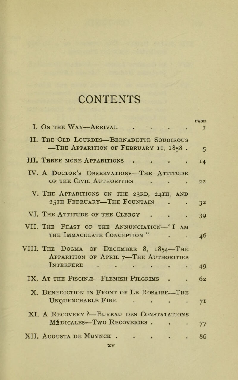 CONTENTS PAGE I. On the Way—Arrival . . . . i II. The Old Lourdes—Bernadette Soubirous —The Apparition of February ii, 1858 . 5 III. Three more Apparitions .... 14 IV. A Doctor’s Observations—The Attitude of the Civil Authorities ... 22 V. The Apparitions on the 23RD, 24TH, and 25TH February—The Fountain . . 32 VI. The Attitude of the Clergy ... 39 VII. The Feast of the Annunciation—‘ I am the Immaculate Conception ” . . 46 VIII. The Dogma of December 8, 1854—The Apparition of April 7—The Authorities Interfere ...... 49 IX. At the Piscina—Flemish Pilgrims . . 62 X. Benediction in Front of Le Rosaire—The Unquenchable Fire . . . *71 XI. A Recovery ?—Bureau des Constatations M£dicales—Two Recoveries ... 77 XII. Augusta de Muynck ..... 86