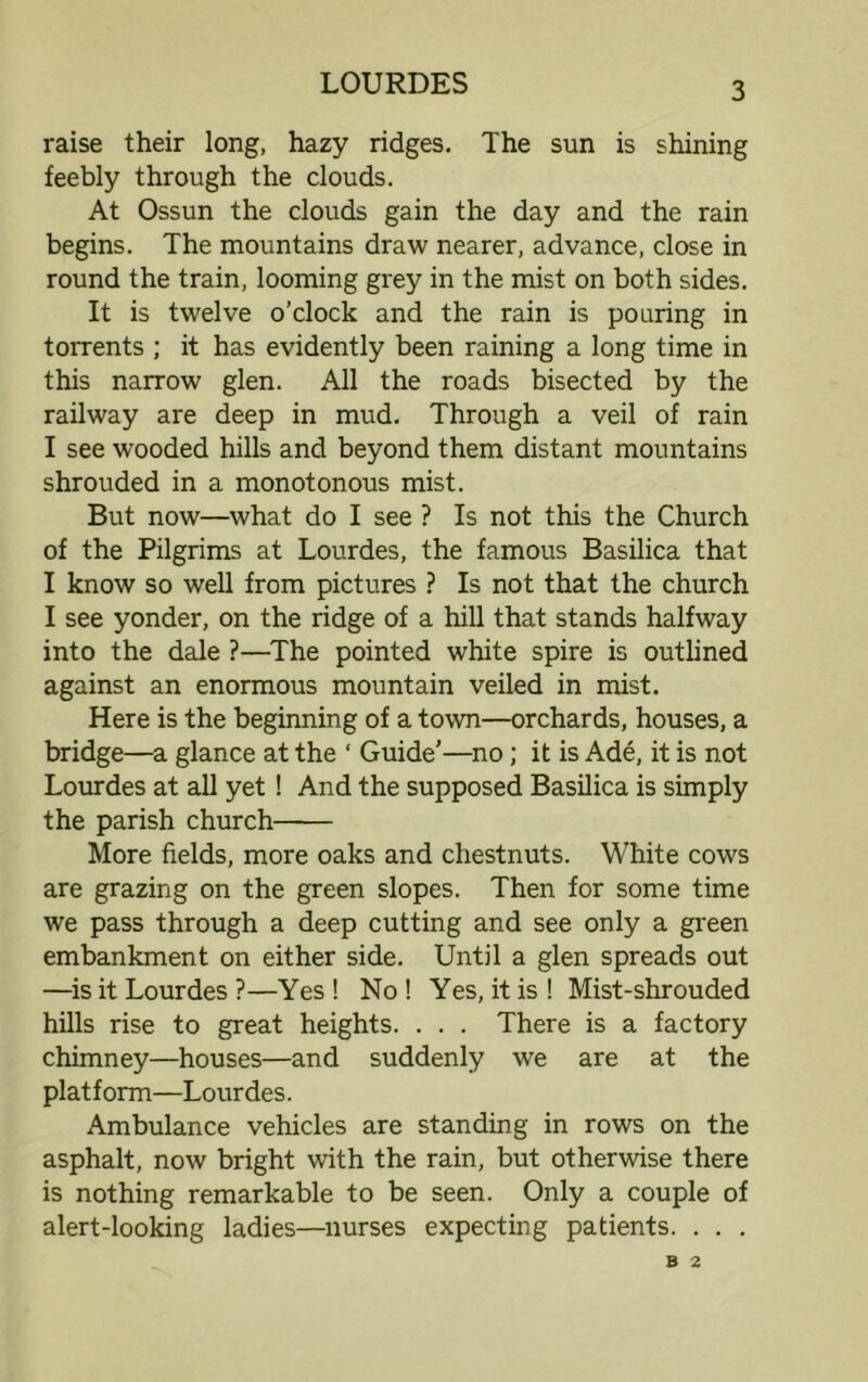 raise their long, hazy ridges. The sun is shining feebly through the clouds. At Ossun the clouds gain the day and the rain begins. The mountains draw nearer, advance, close in round the train, looming grey in the mist on both sides. It is twelve o’clock and the rain is pouring in torrents ; it has evidently been raining a long time in this narrow glen. All the roads bisected by the railway are deep in mud. Through a veil of rain I see wooded hills and beyond them distant mountains shrouded in a monotonous mist. But now—what do I see ? Is not this the Church of the Pilgrims at Lourdes, the famous Basilica that I know so well from pictures ? Is not that the church I see yonder, on the ridge of a hill that stands halfway into the dale ?—The pointed white spire is outlined against an enormous mountain veiled in mist. Here is the beginning of a town—orchards, houses, a bridge—a glance at the ‘ Guide’—no; it is Ade, it is not Lourdes at all yet! And the supposed Basilica is simply the parish church More fields, more oaks and chestnuts. White cows are grazing on the green slopes. Then for some time we pass through a deep cutting and see only a green embankment on either side. Until a glen spreads out —is it Lourdes ?—Yes ! No ! Yes, it is ! Mist-shrouded hills rise to great heights. . . . There is a factory chimney—houses—and suddenly we are at the platform—Lourdes. Ambulance vehicles are standing in rows on the asphalt, now bright with the rain, but otherwise there is nothing remarkable to be seen. Only a couple of alert-looking ladies—nurses expecting patients. . . . B 2