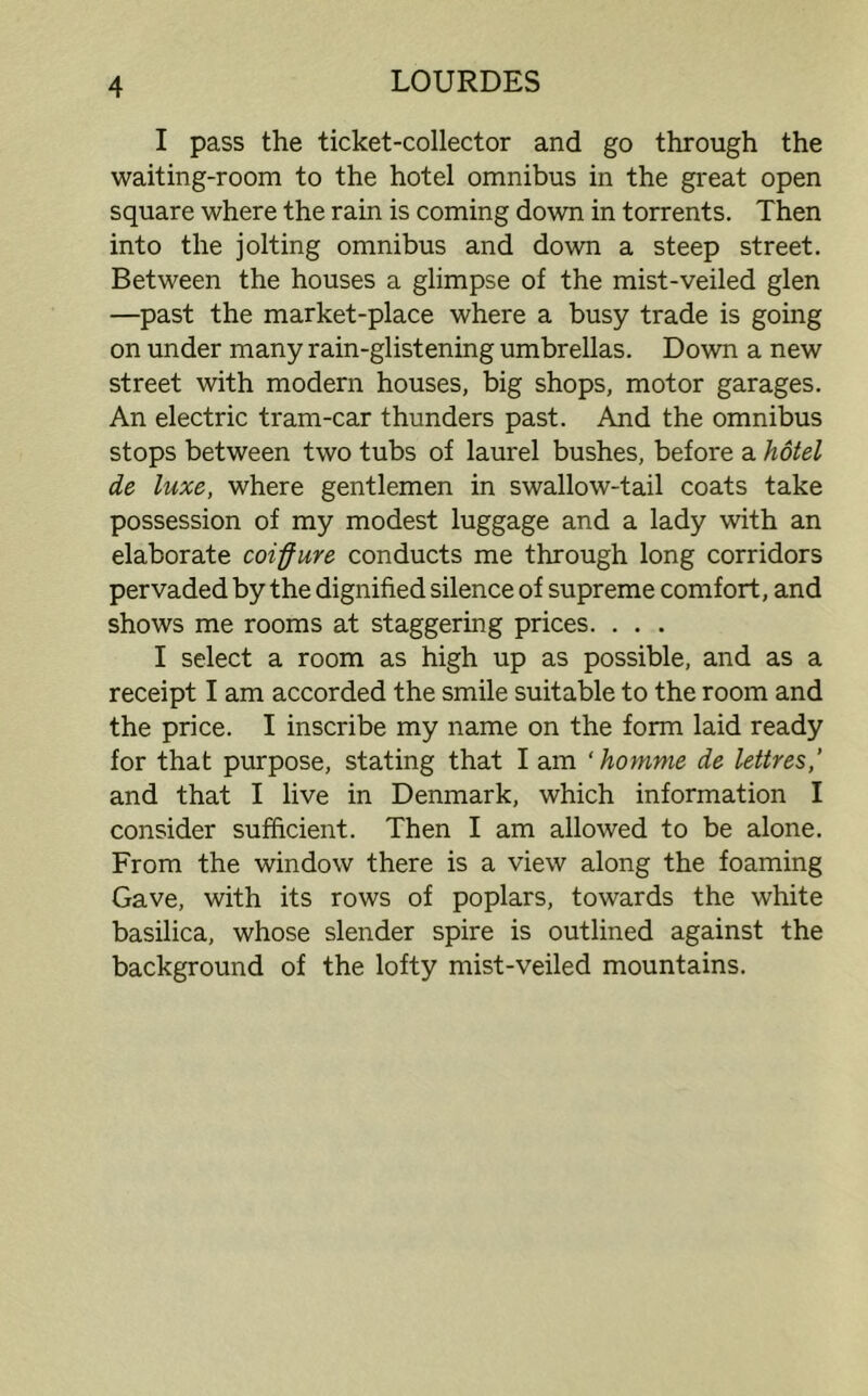 I pass the ticket-collector and go through the waiting-room to the hotel omnibus in the great open square where the rain is coming down in torrents. Then into the jolting omnibus and down a steep street. Between the houses a glimpse of the mist-veiled glen —past the market-place where a busy trade is going on under many rain-glistening umbrellas. Down a new street with modern houses, big shops, motor garages. An electric tram-car thunders past. And the omnibus stops between two tubs of laurel bushes, before a hotel de luxe, where gentlemen in swallow-tail coats take possession of my modest luggage and a lady with an elaborate coiffure conducts me through long corridors pervaded by the dignified silence of supreme comfort, and shows me rooms at staggering prices. . . . I select a room as high up as possible, and as a receipt I am accorded the smile suitable to the room and the price. I inscribe my name on the form laid ready for that purpose, stating that I am ‘ homme de lettres,' and that I live in Denmark, which information I consider sufficient. Then I am allowed to be alone. From the window there is a view along the foaming Gave, with its rows of poplars, towards the white basilica, whose slender spire is outlined against the background of the lofty mist-veiled mountains.