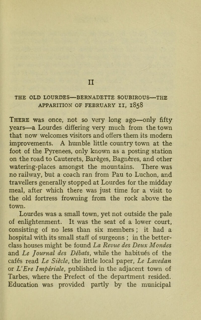II THE OLD LOURDES—BERNADETTE SOUBIROUS—THE APPARITION OF FEBRUARY II, 1858 There was once, not so very long ago—only fifty years—a Lourdes differing very much from the town that now welcomes visitors and offers them its modern improvements. A humble little country town at the foot of the Pyrenees, only known as a posting station on the road to Cauterets, Bareges, Bagn^res, and other watering-places amongst the mountains. There was no railway, but a coach ran from Pau to Luchon, and travellers generally stopped at Lourdes for the midday meal, after which there was just time for a visit to the old fortress frowning from the rock above the town. Lourdes was a small town, yet not outside the pale of enlightenment. It was the seat of a lower court, consisting of no less than six members ; it had a hospital with its small staff of surgeons ; in the better- class houses might be found La Revue des Deux Mondes and Le Journal des Debats, while the habitues of the caf6s read Le Si&cle, the little local paper, Le Lavedan or L’Ere Imperiale, published in the adjacent town of Tarbes, where the Prefect of the department resided. Education was provided partly by the municipal