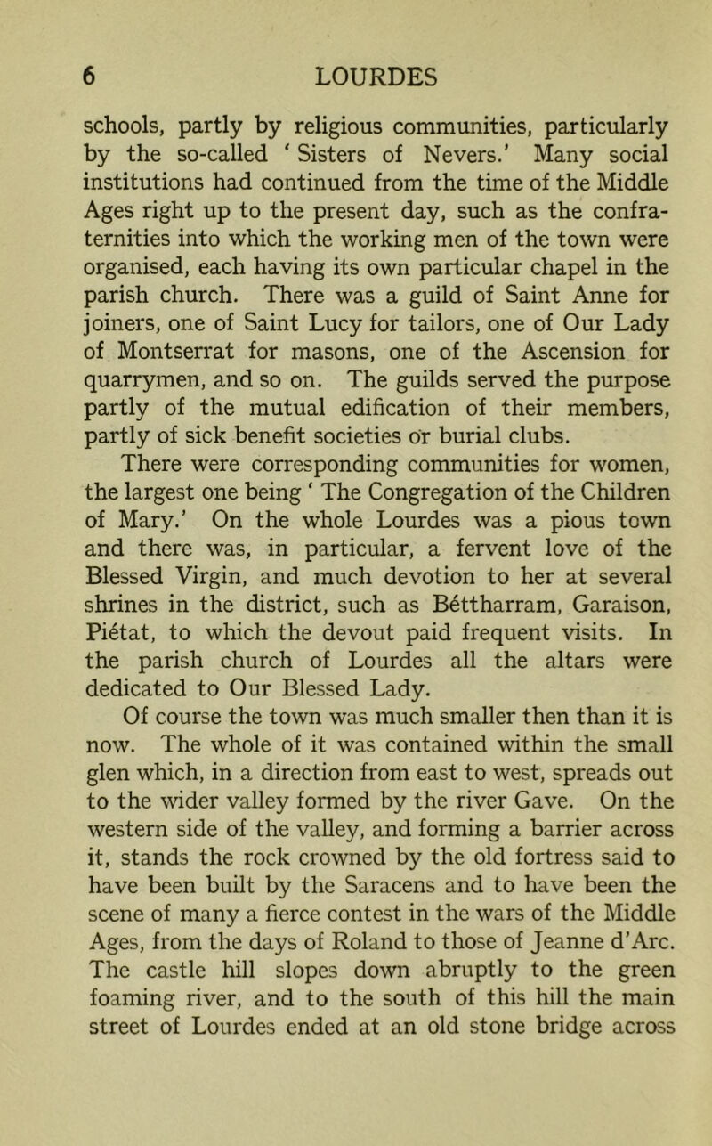 schools, partly by religious communities, particularly by the so-called ‘ Sisters of Nevers.’ Many social institutions had continued from the time of the Middle Ages right up to the present day, such as the confra- ternities into which the working men of the town were organised, each having its own particular chapel in the parish church. There was a guild of Saint Anne for joiners, one of Saint Lucy for tailors, one of Our Lady of Montserrat for masons, one of the Ascension for quarrymen, and so on. The guilds served the purpose partly of the mutual edification of their members, partly of sick benefit societies or burial clubs. There were corresponding communities for women, the largest one being ‘ The Congregation of the Children of Mary.’ On the whole Lourdes was a pious town and there was, in particular, a fervent love of the Blessed Virgin, and much devotion to her at several shrines in the district, such as Bettharram, Garaison, Pietat, to which the devout paid frequent visits. In the parish church of Lourdes all the altars were dedicated to Our Blessed Lady. Of course the town was much smaller then than it is now. The whole of it was contained within the small glen which, in a direction from east to west, spreads out to the wider valley formed by the river Gave. On the western side of the valley, and forming a barrier across it, stands the rock crowned by the old fortress said to have been built by the Saracens and to have been the scene of many a fierce contest in the wars of the Middle Ages, from the days of Roland to those of Jeanne d’Arc. The castle hill slopes down abruptly to the green foaming river, and to the south of this hill the main street of Lourdes ended at an old stone bridge across
