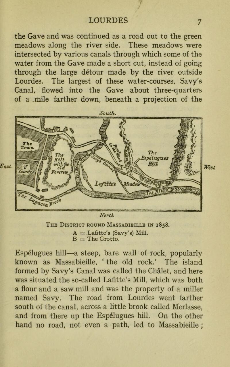 Fast. the Gave and was continued as a road out to the green meadows along the river side. These meadows were intersected by various canals through which some of the water from the Gave made a short cut, instead of going through the large detour made by the river outside Lourdes. The largest of these water-courses, Savy’s Canal, flowed into the Gave about three-quarters of a .mile farther down, beneath a projection of the South- North. The District round Massabieille in 1858. A = Lafitte’s (Savy’s) Mill. B = The Grotto. Espelugues hill—a steep, bare wall of rock, popularly known as Massabieille, ‘ the old rock.’ The island formed by Savy’s Canal was called the Ch&let, and here was situated the so-called Lafitte’s Mill, which was both a flour and a saw mill and was the property of a miller named Savy. The road from Lourdes went farther south of the canal, across a little brook called Merlasse, and from there up the Espelugues hill. On the other hand no road, not even a path, led to Massabieille;