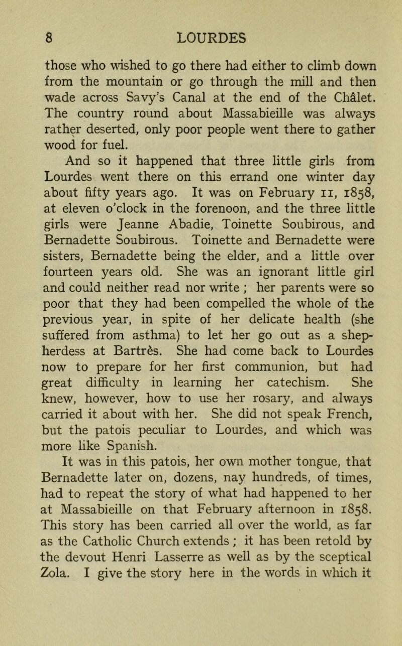 those who wished to go there had either to climb down from the mountain or go through the mill and then wade across Savy’s Canal at the end of the CMlet. The country round about Massabieille was always rather deserted, only poor people went there to gather wood for fuel. And so it happened that three little girls from Lourdes went there on this errand one winter day about fifty years ago. It was on February n, 1858, at eleven o’clock in the forenoon, and the three little girls were Jeanne Abadie, Toinette Soubirous, and Bernadette Soubirous. Toinette and Bernadette were sisters, Bernadette being the elder, and a little over fourteen years old. She was an ignorant little girl and could neither read nor write ; her parents were so poor that they had been compelled the whole of the previous year, in spite of her delicate health (she suffered from asthma) to let her go out as a shep- herdess at Bartr&s. She had come back to Lourdes now to prepare for her first communion, but had great difficulty in learning her catechism. She knew, however, how to use her rosary, and always carried it about with her. She did not speak French, but the patois peculiar to Lourdes, and which was more like Spanish. It was in this patois, her own mother tongue, that Bernadette later on, dozens, nay hundreds, of times, had to repeat the story of what had happened to her at Massabieille on that February afternoon in 1858. This story has been carried all over the world, as far as the Catholic Church extends ; it has been retold by the devout Henri Lasserre as well as by the sceptical Zola. I give the story here in the words in which it