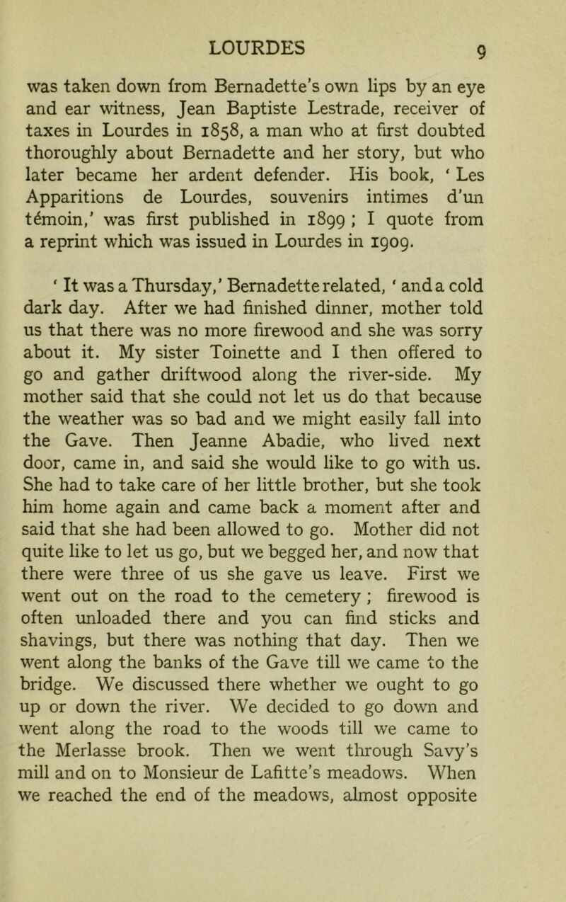 was taken down from Bernadette’s own lips by an eye and ear witness, Jean Baptiste Lestrade, receiver of taxes in Lourdes in 1858, a man who at first doubted thoroughly about Bernadette and her story, but who later became her ardent defender. His book, ‘ Les Apparitions de Lourdes, souvenirs intimes d’un t£moin,’ was first published in 1899 ; I quote from a reprint which was issued in Lourdes in 1909. ' It was a Thursday,’ Bernadette related, ' and a cold dark day. After we had finished dinner, mother told us that there was no more firewood and she was sorry about it. My sister Toinette and I then offered to go and gather driftwood along the river-side. My mother said that she could not let us do that because the weather was so bad and we might easily fall into the Gave. Then Jeanne Abadie, who lived next door, came in, and said she would like to go with us. She had to take care of her little brother, but she took him home again and came back a moment after and said that she had been allowed to go. Mother did not quite like to let us go, but we begged her, and now that there were three of us she gave us leave. First we went out on the road to the cemetery ; firewood is often unloaded there and you can find sticks and shavings, but there was nothing that day. Then we went along the banks of the Gave till we came to the bridge. We discussed there whether we ought to go up or down the river. We decided to go down and went along the road to the woods till we came to the Merlasse brook. Then we went through Savy’s mill and on to Monsieur de Lafitte’s meadows. When we reached the end of the meadows, almost opposite
