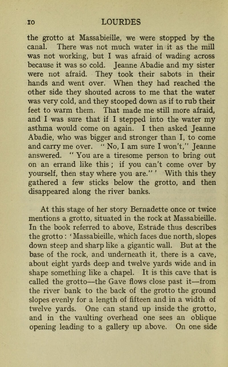 the grotto at Massabieille, we were stopped by the canal. There was not much water in it as the mill was not working, but I was afraid of wading across because it was so cold. Jeanne Abadie and my sister were not afraid. They took their sabots in their hands and went over. When they had reached the other side they shouted across to me that the water was very cold, and they stooped down as if to rub their feet to warm them. That made me still more afraid, and I was sure that if I stepped into the water my asthma would come on again. I then asked Jeanne Abadie, who was bigger and stronger than I, to come and carry me over. “ No, I am sure I won’t,” Jeanne answered. “You are a tiresome person to bring out on an errand like this ; if you can’t come over by yourself, then stay where you are.” ’ With this they gathered a few sticks below the grotto, and then disappeared along the river banks. At this stage of her story Bernadette once or twice mentions a grotto, situated in the rock at Massabieille. In the book referred to above, Estrade thus describes the grotto : ‘ Massabieille, which faces due north, slopes down steep and sharp like a gigantic wall. But at the base of the rock, and underneath it, there is a cave, about eight yards deep and twelve yards wide and in shape something like a chapel. It is this cave that is called the grotto—the Gave flows close past it—from the river bank to the back of the grotto the ground slopes evenly for a length of fifteen and in a width of twelve yards. One can stand up inside the grotto, and in the vaulting overhead one sees an oblique opening leading to a gallery up above. On one side
