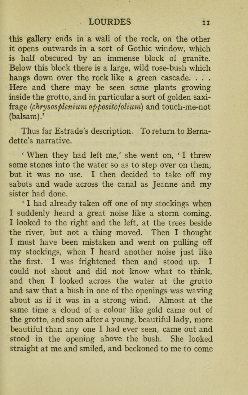 this gallery ends in a wall of the rock, on the other it opens outwards in a sort of Gothic window, which is half obscured by an immense block of granite. Below this block there is a large, wild rose-bush which hangs down over the rock like a green cascade. . . . Here and there may be seen some plants growing inside the grotto, and in particular a sort of golden saxi- frage (chrysosplenium oppositofolium) and touch-me-not (balsam).’ Thus far Estrade’s description. To return to Berna- dette’s narrative. ‘ When they had left me,’ she went on, ' I threw some stones into the water so as to step over on them, but it was no use. I then decided to take off my sabots and wade across the canal as Jeanne and my sister had done. ‘ I had already taken off one of my stockings when I suddenly heard a great noise like a storm coming. I looked to the right and the left, at the trees beside the river, but not a thing moved. Then I thought I must have been mistaken and went on pulling off my stockings, when I heard another noise just like the first. I was frightened then and stood up. I could not shout and did not know wrhat to think, and then I looked across the water at the grotto and saw that a bush in one of the openings was waving about as if it was in a strong wind. Almost at the same time a cloud of a colour like gold came out of the grotto, and soon after a young, beautiful lady, more beautiful than any one I had ever seen, came out and stood in the opening above the bush. She looked straight at me and smiled, and beckoned to me to come
