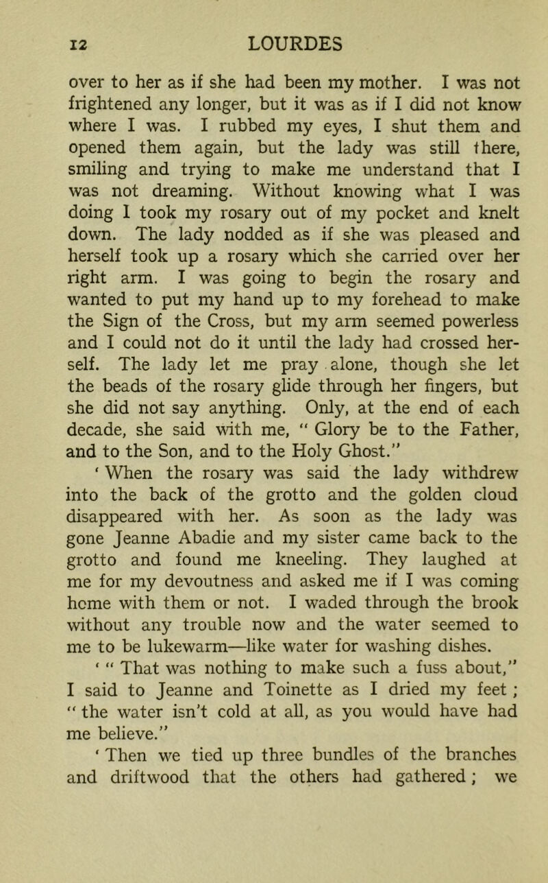 over to her as if she had been my mother. I was not frightened any longer, but it was as if I did not know where I was. I rubbed my eyes, I shut them and opened them again, but the lady was still there, smiling and trying to make me understand that I was not dreaming. Without knowing what I was doing I took my rosary out of my pocket and knelt down. The lady nodded as if she was pleased and herself took up a rosary which she earned over her right arm. I was going to begin the rosary and wanted to put my hand up to my forehead to make the Sign of the Cross, but my arm seemed powerless and I could not do it until the lady had crossed her- self. The lady let me pray alone, though she let the beads of the rosary glide through her fingers, but she did not say anything. Only, at the end of each decade, she said with me, “ Glory be to the Father, and to the Son, and to the Holy Ghost. ‘ When the rosary was said the lady withdrew into the back of the grotto and the golden cloud disappeared with her. As soon as the lady was gone Jeanne Abadie and my sister came back to the grotto and found me kneeling. They laughed at me for my devoutness and asked me if I was coming heme with them or not. I waded through the brook without any trouble now and the water seemed to me to be lukewarm—like water for washing dishes. ‘ “ That was nothing to make such a fuss about, I said to Jeanne and Toinette as I dried my feet; “ the water isn’t cold at all, as you would have had me believe. ‘ Then we tied up three bundles of the branches and driftwood that the others had gathered; we