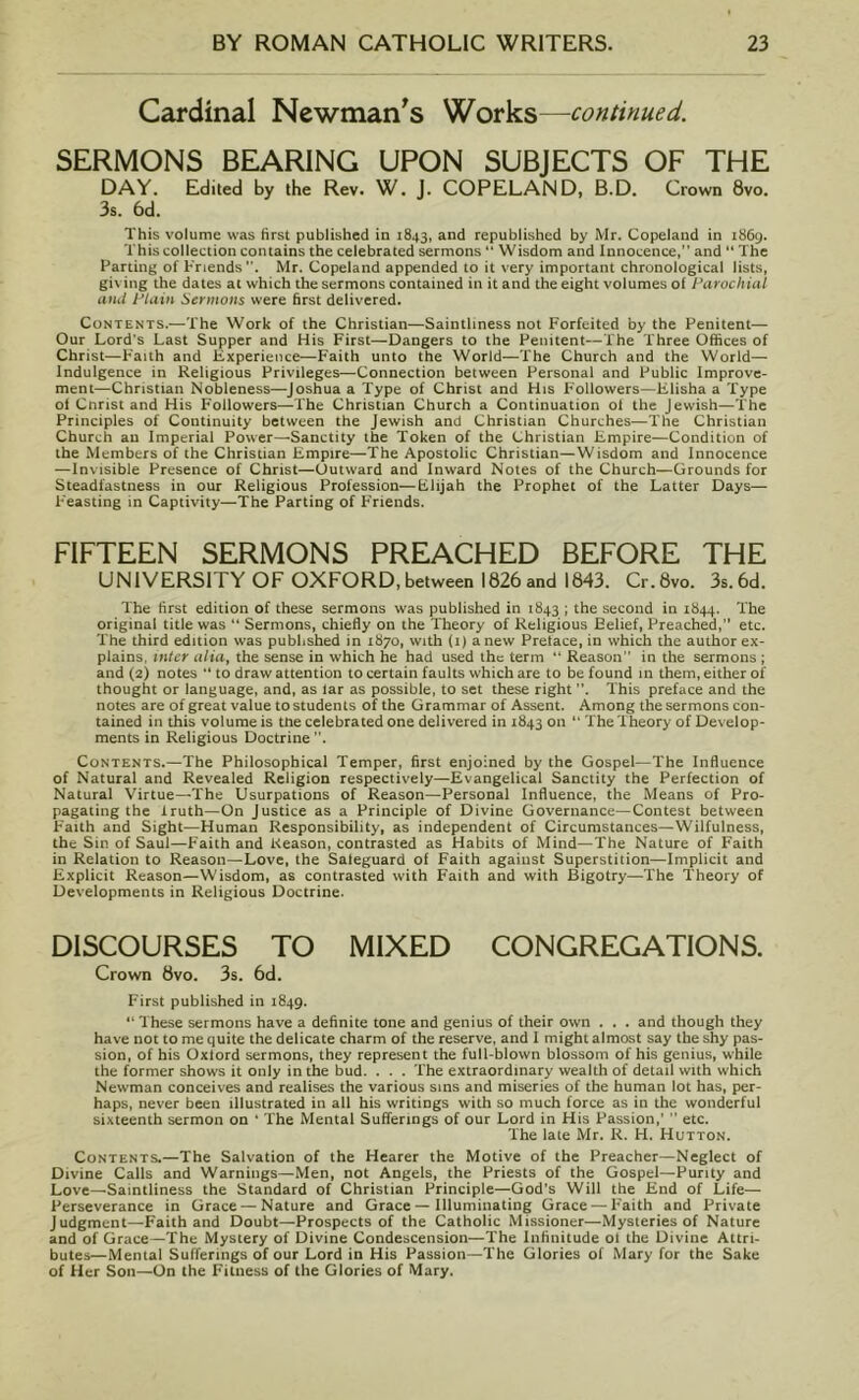 Cardinal Newman's Works—■continued. SERMONS BEARING UPON SUBJECTS OF THE DAY. Edited by the Rev. W. J. COPELAND, B.D. Crown 8vo. 3s. 6d. This volume was first published in 1843, and republished by Mr. Copeland in 1869. This collection contains the celebrated sermons “ Wisdom and Innocence,” and “ The Parting of Friends. Mr. Copeland appended to it very important chronological lists, giving the dates at which the sermons contained in it and the eight volumes of Parochial and Plain Sermons were first delivered. Contents.—The Work of the Christian—Saintliness not Forfeited by the Penitent-— Our Lord’s Last Supper and His First—Dangers to the Penitent—The Three Offices of Christ—Faith and Experience—Faith unto the World—-The Church and the World— Indulgence in Religious Privileges—Connection between Personal and Public Improve- ment—Christian Nobleness—Joshua a Type of Christ and His Followers—Elisha a Type of Cnrist and His Followers—The Christian Church a Continuation of the Jewish—The Principles of Continuity between the Jewish and Christian Churches—The Christian Church an Imperial Power—Sanctity the Token of the Christian Empire—Condition of the Members of the Christian Empire—The Apostolic Christian—Wisdom and Innocence —Invisible Presence of Christ—Outward and Inward Notes of the Church—Grounds for Steadfastness in our Religious Profession—Elijah the Prophet of the Latter Days— Feasting in Captivity—The Parting of Friends. FIFTEEN SERMONS PREACHED BEFORE THE UNIVERSITY OF OXFORD, between 1826 and 1843. Cr. 8vo. 3s. 6d. The first edition of these sermons was published in 1843 ; the second in 1844. The original title was “ Sermons, chiefly on the Theory of Religious Eelief, Preached, etc. The third edition was published in 1870, with (1) anew Preface, in which the author ex- plains, inter alia, the sense in which he had used the term “ Reason in the sermons ; and (2) notes  to draw attention to certain faults which are to be found in them, either of thought or language, and, as tar as possible, to set these right This preface and the notes are of great value to students of the Grammar of Assent. Among the sermons con- tained in this volume is tne celebrated one delivered in 1843 on  The Theory of Develop- ments in Religious Doctrine . Contents.—The Philosophical Temper, first enjoined by the Gospel—The Influence of Natural and Revealed Religion respectively—Evangelical Sanctity the Perfection of Natural Virtue—The Usurpations of Reason—Personal Influence, the Means of Pro- pagating the truth—On Justice as a Principle of Divine Governance—Contest between F'aith and Sight—Human Responsibility, as independent of Circumstances—Wilfulness, the Sin of Saul—Faith and Reason, contrasted as Habits of Mind—The Nature of Faith in Relation to Reason—Love, the Saleguard of Faith against Superstition—Implicit and Explicit Reason—Wisdom, as contrasted with Faith and with Bigotry—The Theory of Developments in Religious Doctrine. DISCOURSES TO MIXED CONGREGATIONS. Crown 8vo. 3s. 6d. First published in 1849. “ These sermons have a definite tone and genius of their own . . . and though they have not to me quite the delicate charm of the reserve, and I might almost say the shy pas- sion, of his Oxlord sermons, they represent the full-blown blossom of his genius, while the former shows it only in the bud. . . . The extraordinary wealth of detail with which Newman conceives and realises the various sins and miseries of the human lot has, per- haps, never been illustrated in all his writings with so much force as in the wonderful sixteenth sermon on ' The Mental Sufferings of our Lord in His Passion,’  etc. The late Mr. R. H. Hutton. Contents.—The Salvation of the Hearer the Motive of the Preacher—Neglect of Divine Calls and Warnings—Men, not Angels, the Priests of the Gospel—Purity and Love—Saintliness the Standard of Christian Principle—God’s Will the End of Life— Perseverance in Grace — Nature and Grace — Illuminating Grace — Faith and Private Judgment—Faith and Doubt—Prospects of the Catholic Missioner—Mysteries of Nature and of Grace—The Mystery of Divine Condescension—The Infinitude ol the Divine Attri- butes—Mental Sufferings of our Lord in His Passion—The Glories of Mary for the Sake of Her Son—On the Fitness of the Glories of Mary.