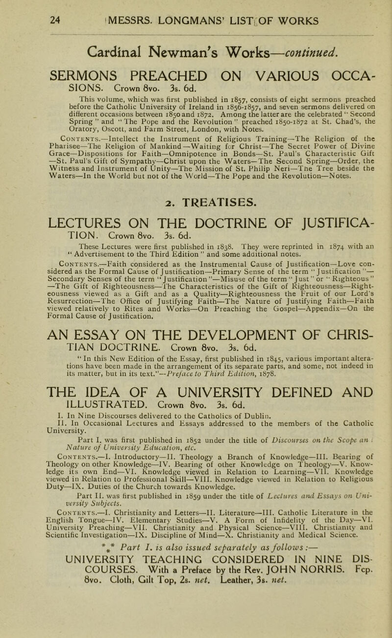 Cardinal Newman's Works—continued. SERMONS PREACHED ON VARIOUS OCCA- SIONS. Crown 8vo. 3s. 6d. This volume, which was first published in 1857, consists of eight sermons preached before the Catholic University of Ireland in 1856-1857, and seven sermons delivered on different occasions between 1850 and 1872. Among the latter are the celebrated “ Second Spring ” and “The Pope and the Revolution” preached 1850-1872 at St. Chad's, the Oratory, Oscott, and Farm Street, London, with Notes. Contents.—Intellect the Instrument of Religious Training—The Religion of the Pharisee—The Religion of Mankind—Waiting for Christ—The Secret Power of Divine Grace—Dispositions for Faith—Omnipotence in Bonds—St. Paul's Characteristic Gift —St. Paul's Gift of Sympathy—Christ upon the Waters—The Second Spring—Order, the Witness and Instrument of Unity—The Mission of St. Philip Neri—The Tree beside the Waters—In the World but not of the World—The Pope and the Revolution—Notes. 2. TREATISES. LECTURES ON THE DOCTRINE OF JUSTIFICA- TION. Crown 8vo. 3s. 6d. These Lectures were first published in 1838. They were reprinted in 1874 with an “ Advertisement to the Third Edition  and some additional notes. Contents.—Faith considered as the Instrumental Cause of Justification—Love con- sidered as the Formal Cause of Justification—Primary Sense of the term “Justification “— Secondary Senses of the term “ J ustification —Misuse of the term “ J ust or “ Righteous  —The Gift of Righteousness—The Characteristics of the Gift of Righteousness—Right- eousness viewed as a Gift and as a Quality—Righteousness the Fruit of our Lord's Resurrection—The Office of Justifying F’aith—The Nature of Justifying Faith—Faith viewed relatively to Rites and Works—On Preaching the Gospel—Appendix—On the Formal Cause of Justification. AN ESSAY ON THE DEVELOPMENT OF CHRIS- TIAN DOCTRINE. Crown 8vo. 3s. 6d. “ In this New Edition of the Essay, first published in 1845, various important altera- tions have been made in the arrangement of its separate parts, and some, not indeed in its matter, but in its text.”—Preface to Third Edition, 1878. THE IDEA OF A UNIVERSITY DEFINED AND ILLUS TRATED. Crown 8vo. 3s. 6d. I. In Nine Discourses delivered to the Catholics of Dublin. II. In Occasional Lectures and Essays addressed to the members of the Catholic University. Part I. was first published in 1852 under the title of Discourses on the Scope an Nature of University Education, etc. Contents.—I. Introductory—II. Theology a Branch of Knowledge—III. Bearing of Theology on other Knowledge—IV. Bearing of other Knowledge on Theology—V. Know- ledge its own End—VI. Knowledge viewed in Relation to Learning—VII. Knowledge viewed in Relation to Professional Skill—VIII. Knowledge viewed in Relation to Religious Duty—IX. Duties of the Church towards Knowledge. Part II. was first published in 1859 under the title of Lectures ami Essays on Uni- versity Subjects. Contents.—I. Christianity and Letters—II. Literature—III. Catholic Literature in the English Tongue—IV. Elementary Studies—V. A Form of Infidelity of the Day—VI. University Preaching—VII. Christianity and Physical Science—VIII. Christianity and Scientific Investigation—IX. Discipline of Mind—X. Christianity and Medical Science. *»* Part I. is also issued separately as follows ;— UNIVERSITY TEACHING CONSIDERED IN NINE DIS- COURSES. With a Preface by the Rev. JOHN NORRIS. Fcp. 8vo. Cloth, Gilt Top, 2s. net. Leather, 3s. net.