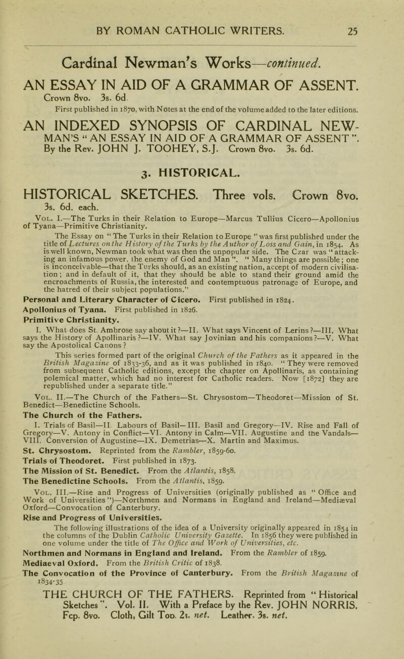 Cardinal Newman's Works—continued. AN ESSAY IN AID OF A GRAMMAR OF ASSENT. Crown 8vo. 3s. 6d First published in 1870, with Notes at the end of the volume added to the later editions. AN INDEXED SYNOPSIS OF CARDINAL NEW- MAN’S “ AN ESSAY IN AID OF A GRAMMAR OF ASSENT By the Rev. JOHN J. TOOHEY, S.J. Crown 8vo. 3s. 6d. 3. HISTORICAL. HISTORICAL SKETCHES. Three vols. Crown 8vo. 3s. 6d. each. Vol. I.—The Turks in their Relation to Europe—Marcus Tullius Cicero—Apollonius of Tyana—Primitive Christianity. The Essay on “ The Turks in their Relation to Europe was first published under the title of Lectures onthe History of the Turks by the Author of Loss and Gain, in 1854. As is well known, Newman took what was then the unpopular side. The Czar was “ attack- ing an infamous power, the enemy of God and Man ”. “ Many things are possible; one is inconceivable—that the Turks should, as an existing nation, accept of modern civilisa- tion ; and in default of it, that they should be able to stand their ground amid the encroachments of Russia, the interested and contemptuous patronage of Europe, and the hatred of their subject populations.” Personal and Literary Character of Cicero. First published in 1824. Apollonius of Tyana. First published in 1826. Primitive Christianity. I. What does St. Ambrose say about it ?—II. What says Vincent of Lerins ?—-III. What says the History of Apollinaris?—IV. What sayjovinian and his companions?—V. What say the Apostolical Canons ? This series formed part of the original Church of the Fathers as it appeared in the British Magazine of 1833-36, and as it was published in 1840. “ They were removed from subsequent Catholic editions, except the chapter on Apollinaris, as containing polemical matter, which had no interest for Catholic readers. Now [1872] they are republished under a separate title. Vol. II—The Church of the Fathers—St. Chrysostom—Theodoret—Mission of St. Benedict—Benedictine Schools. The Church of the Fathers. I. Trials of Basil—II Labours of Basil—III. Basil and Gregory—IV. Rise and Fall of Gregory—V. Antony in Conflict—VI. Antony in Calm—VII. Augustine and the Vandals— VIII. Conversion of Augustine—IX. Demetrias—X. Martin and Maximus. St. Chrysostom. Reprinted from the Rambler, 1859-60. Trials of Theodoret. First published in 1873. The Mission of St. Benedict. From the Atlantis, 1858. The Benedictine Schools. From the Atlantis, 1859. Vol. III.—Rise and Progress of Universities (originally published as “ Office and Work of Universities)—Northmen and Normans in England and Ireland—Medieval Oxford—Convocation of Canterbury. Rise and Progress of Universities. The following illustrations of the idea of a University originally appeared in 1854 in the columns of the Dublin Catholic University Gazette. In 1856 they were published in one volume under the title of The Office and Work of Universities, etc. Northmen and Normans in England and Ireland. From the Rambler of 1859. Mediaeval Oxford. From the British Critic of 1838. The Convocation of the Province of Canterbury. From the British Magazine of 1834-35 THE CHURCH OF THE FATHERS. Reprinted from “Historical Sketches. Vol. II. With a Preface by the Rev. JOHN NORRIS. Fcp. 8vo. Clothi Gilt Tod. 2s. net. Leather. 3s. net.