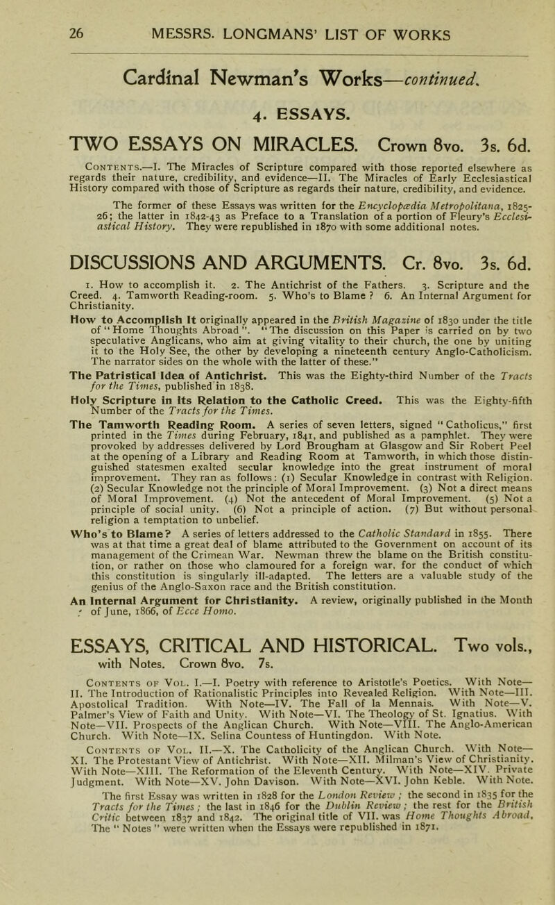 Cardinal Newman's Works—continued. 4. ESSAYS. TWO ESSAYS ON MIRACLES. Crown 8vo. 3s. 6d. Contents..—-I. The Miracles of Scripture compared with those reported elsewhere as regards their nature, credibility, and evidence—II. The Miracles of Early Ecclesiastical History compared with those of Scripture as regards their nature, credibility, and evidence. The former of these Essays was written for the Encyclopedia Metropolitana, 1825- 26; the latter in T842-43 as Preface to a Translation of a portion of Fleury’s Ecclesi- astical History. They were republished in 1870 with some additional notes. DISCUSSIONS AND ARGUMENTS. Cr. 8vo. 3s. 6d. i. How to accomplish it. 2. The Antichrist of the Fathers. 3. Scripture and the Creed. 4. Tamworth Reading-room. 5. Who's to Blame ? 6. An Internal Argument for Christianity. How to Accomplish It originally appeared in the British Magazine of 1830 under the title of “ Home Thoughts Abroad. “The discussion on this Paper is carried on by two speculative Anglicans, who aim at giving vitality to their church, the one by uniting it to the Holy See, the other by developing a nineteenth century Anglo-Catholicism. The narrator sides on the whole with the latter of these. The Patristical Idea of Antichrist. This was the Eighty-third Number of the Tracts for the Times, published in 1838. Holy Scripture in Its Relation to the Catholic Creed. This was the Eighty-fifth Number of the Tracts for the Times. The Tamworth Reading Room. A series of seven letters, signed “ Catholicus,” first printed in the Times during February, 1841, and published as a pamphlet. They were provoked by addresses delivered by Lord Brougham at Glasgow and Sir Robert Peel at the opening of a Library and Reading Room at Tamworth, in which those distin- guished statesmen exalted secular knowledge into the great instrument of moral improvement. They ran as follows: (1) Secular Knowledge in contrast with Religion. (2) Secular Knowledge not the principle of Moral Improvement. (3) Not a direct means of Moral Improvement. (4) Not the antecedent of Moral Improvement. (5) Not a principle of social unity. (6) Not a principle of action. (7) But without personal religion a temptation to unbelief. Who’s to Blame? A series of letters addressed to the Catholic Standard in 1855. There was at that time a great deal of blame attributed to the Government on account of its management of the Crimean War. Newman threw the blame on the British constitu- tion, or rather on those who clamoured for a foreign war, for the conduct of which this constitution is singularly ill-adapted. The letters are a valuable study of the genius of the Anglo-Saxon race and the British constitution. An Internal Argument for Christianity. A review, originally published in the Month ; of June, 1866, of Ecce Homo. ESSAYS, CRITICAL AND HISTORICAL. Two vols., with Notes. Crown 8vo. 7s. Contents of Vol. I.—I. Poetry with reference to Aristotle’s Poetics. With Note— II. The Introduction of Rationalistic Principles into Revealed Religion. With Note—III. Apostolical Tradition. With Note—IV. The Fall of la Mennais. With Note—V. Palmer’s View of Faith and Unity. With Note—VI. The Theology of St. Ignatius. With Note—VII. Prospects of the Anglican Church. With Note—VIII. The Anglo-American Church. With Note—IX. Selina Countess of Huntingdon. With Note. Contents of Vol. II.—X. The Catholicity of the Anglican Church. With Note— XI. The Protestant View of Antichrist. With Note—XII. Milman’s View of Christianity. With Note—XIII. The Reformation of the Eleventh Century. With Note—XIV. Private Judgment. With Note—XV. John Davison. With Note—XVI. John Keble. With Note. The first Essay was written in 1828 for the London Review ; the second in 1835 for the Tracts for the Times; the last in 1846 for the Dublin Review; the rest for the British Critic between 1837 and 1842. The original title of VII. was Home Thoughts Abroad, The “ Notes  were written when the Essays were republished in 1871.