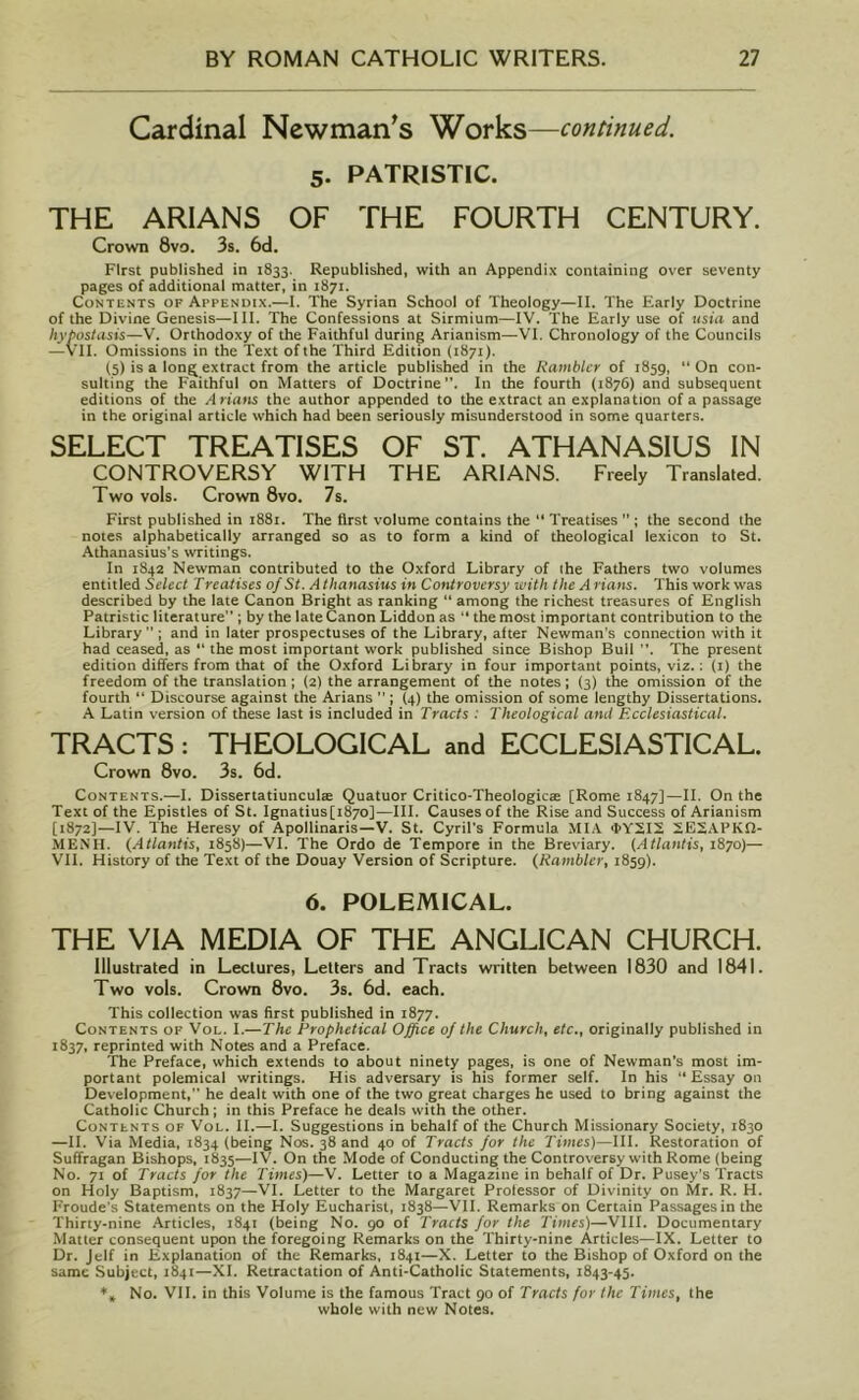 Cardinal Newman's Works—continued. 5. PATRISTIC. THE ARIANS OF THE FOURTH CENTURY. Crown 8vo. 3s. 6d. First published in 1833. Republished, with an Appendix containing over seventy pages of additional matter, in 1871. Contents of Appendix.—I. The Syrian School of Theology—II. The Early Doctrine of the Divine Genesis—III. The Confessions at Sirmium—IV. The Early use of usia and hypostasis—V. Orthodoxy of the Faithful during Arianism—VI. Chronology of the Councils —VII. Omissions in the Text of the Third Edition (1871). (5) is a long extract from the article published in the Rambler of 1859, On con- sulting the Faithful on Matters of Doctrine”. In the fourth (1876) and subsequent editions of the Arians the author appended to the extract an explanation of a passage in the original article which had been seriously misunderstood in some quarters. SELECT TREATISES OF ST. ATHANASIUS IN CONTROVERSY WITH THE ARIANS. Freely Translated. Two vols. Crown 8vo. 7s. First published in 1881. The first volume contains the “ Treatises  ; the second the notes alphabetically arranged so as to form a kind of theological lexicon to St. Athanasius’s writings. In 1842 Newman contributed to the Oxford Library of the Fathers two volumes entitled Select T reatises of St. A thanasius in Controversy with the A rians. This work was described by the late Canon Bright as ranking “ among the richest treasures of English Patristic literature” ; by the late Canon Liddon as “ the most important contribution to the Library ” ; and in later prospectuses of the Library, after Newman's connection with it had ceased, as “ the most important work published since Bishop Bull The present edition differs from that of the Oxford Library in four important points, viz.: (1) the freedom of the translation ; (2) the arrangement of the notes ; (3) the omission of the fourth “ Discourse against the Arians ” ; (4) the omission of some lengthy Dissertations. A Latin version of these last is included in Tracts : Theological and Ecclesiastical. TRACTS: THEOLOGICAL and ECCLESIASTICAL. Crown 8vo. 3s. 6d. Contents.—I. Dissertatiunculae Quatuor Critico-Theologicte [Rome 1847]—II. On the Text of the Epistles of St. Ignatius[i87o]—III. Causes of the Rise and Success of Arianism [1872]—IV. The Heresy of Apollinaris—V. St. Cyril's Formula MIA 4>Y2I2 2E2APKH- MENH. (Atlantis, 1858)—VI. The Ordo de Tempore in the Breviary. (Atlantis, 1870)— VII. History of the Text of the Douay Version of Scripture. (Rambler, 1859). 6. POLEMICAL. THE VIA MEDIA OF THE ANGLICAN CHURCH. Illustrated in Lectures, Letters and Tracts written between 1830 and 1841. Two vols. Crown 8vo. 3s. 6d. each. This collection was first published in 1877. Contents of Vol. I.—The Prophetical Office of the Church, etc., originally published in 1837, reprinted with Notes and a Preface. The Preface, which extends to about ninety pages, is one of Newman’s most im- portant polemical writings. His adversary is his former self. In his “Essay on Development,” he dealt with one of the two great charges he used to bring against the Catholic Church; in this Preface he deals with the other. Contents of Vol. II.—I. Suggestions in behalf of the Church Missionary Society, 1830 —II. Via Media, 1834 (being Nos. 38 and 40 of Tracts for the Times)—III. Restoration of Suffragan Bishops, 1835—IV. On the Mode of Conducting the Controversy with Rome (being No. 71 of Tracts for the Times)—V. Letter to a Magazine in behalf of Dr. Pusey’s Tracts on Holy Baptism, 1837—VI. Letter to the Margaret Professor of Divinity on Mr. R. H. Froude’s Statements on the Holy Eucharist, r838—VII. Remarks on Certain Passages in the Thirty-nine Articles, 1841 (being No. 90 of Tracts for the Times)—VIII. Documentary Matter consequent upon the foregoing Remarks on the Thirty-nine Articles—IX. Letter to Dr. Jelf in Explanation of the Remarks, 1841—X. Letter to the Bishop of Oxford on the same Subject, 1841—XI. Retractation of Anti-Catholic Statements, 1843-45. % No. VII. in this Volume is the famous Tract 90 of Tracts for the Times, the whole with new Notes.