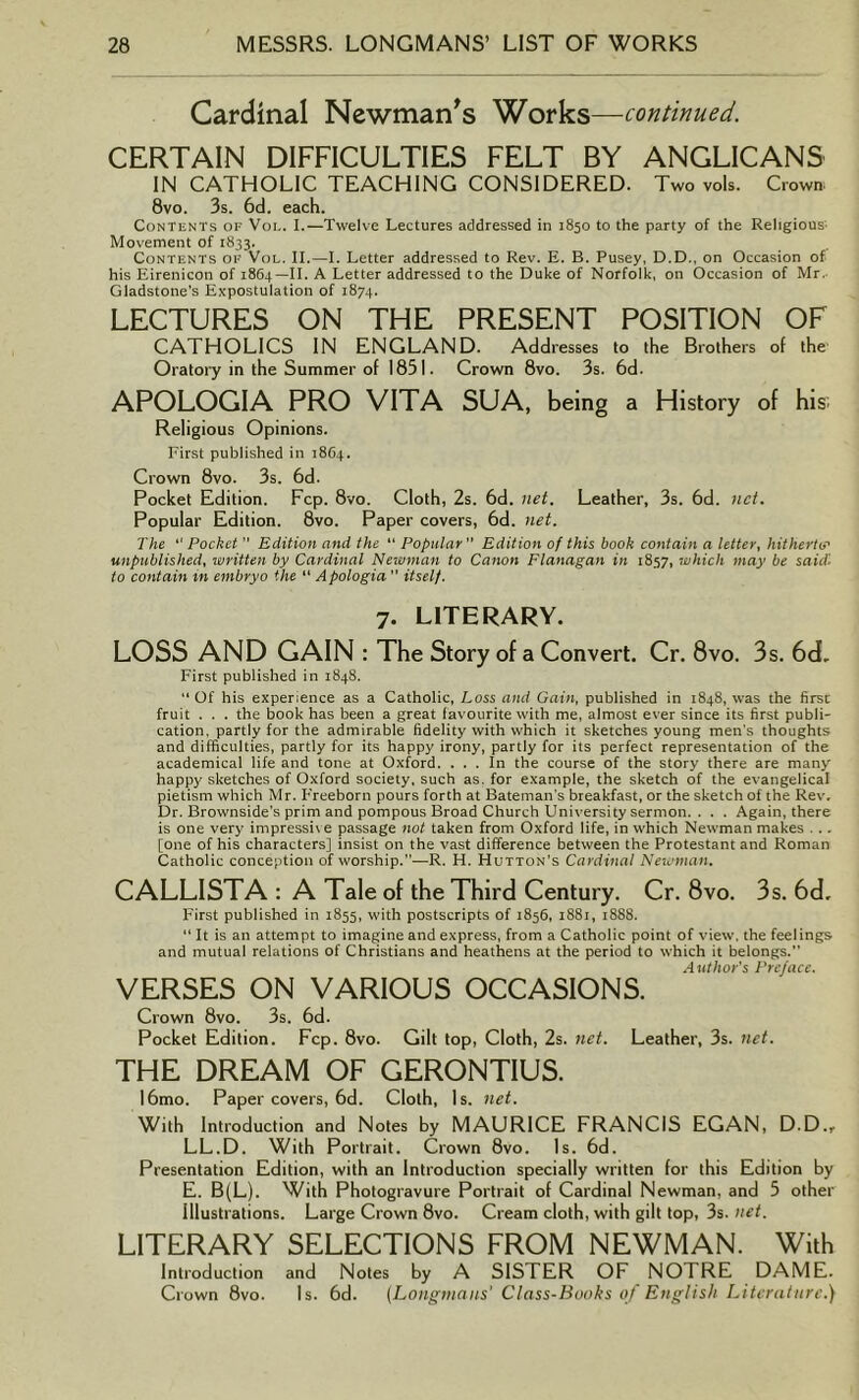 Cardinal Newman's Works—continued. CERTAIN DIFFICULTIES FELT BY ANGLICANS IN CATHOLIC TEACHING CONSIDERED. Two vols. Crown 8vo. 3s. 6d. each. Contents of Voi.. I.—Twelve Lectures addressed in 1850 to the party of the Religious; Movement of 1833. Contents of Vol. II.—I. Letter addressed to Rev. E. B. Pusey, D.D., on Occasion of his Eirenicon of 1864—II. A Letter addressed to the Duke of Norfolk, on Occasion of Mr. Gladstone's Expostulation of 1874. LECTURES ON THE PRESENT POSITION OF CATHOLICS IN ENGLAND. Addresses to the Brothers of the Oratory in the Summer of 1831. Crown 8vo. 3s. 6d. APOLOGIA PRO VITA SUA, being a History of his Religious Opinions. First published in 1864. Crown 8vo. 3s. 6d. Pocket Edition. Fcp. 8vo. Cloth, 2s. 6d. net. Leather, 3s. 6d. net. Popular Edition. 8vo. Paper covers, 6d. net. The “ Pocket ” Edition and the “ Popular Edition of this book contain a letter, hitherto' unpublished, written by Cardinal Newman to Canon Flanagan in 1857, which may be said. to contain in embryo the “ Apologia ” itself. 7. LITERARY. LOSS AND GAIN : The Story of a Convert. Cr. 8vo. 3s. 6d. First published in 1848. “Of his experience as a Catholic, Loss and Gain, published in 1848, was the first: fruit . . . the book has been a great favourite with me, almost ever since its first publi- cation. partly for the admirable fidelity with which it sketches young men's thoughts and difficulties, partly for its happy irony, partly for its perfect representation of the academical life and tone at Oxford. . . . In the course of the story there are many happy sketches of Oxford society, such as. for example, the sketch of the evangelical pietism which Mr. Freeborn pours forth at Bateman’s breakfast, or the sketch of the Rev, Dr. Brownside’s prim and pompous Broad Church University sermon. . . . Again, there is one very impressive passage not taken from Oxford life, in which Newman makes . ., [one of his characters] insist on the vast difference between the Protestant and Roman Catholic conception of worship.”—R. H. Hutton’s Cardinal Newman. CALLISTA : A Tale of the Third Century. Cr. 8vo. 3s. 6d. First published in 1855, with postscripts of 1856, 1881, 1888. “ It is an attempt to imagine and express, from a Catholic point of view, the feelings and mutual relations of Christians and heathens at the period to which it belongs.” Author's Preface. VERSES ON VARIOUS OCCASIONS. Crown 8vo. 3s. 6d. Pocket Edition. Fcp. 8vo. Gilt top, Cloth, 2s. net. Leather, 3s. net. THE DREAM OF GERONTIUS. 16mo. Paper covers, 6d. Cloth, Is. net. With Introduction and Notes by MAURICE FRANCIS EGAN, D.D., LL.D. With Portrait. Crown 8vo. Is. 6d. Presentation Edition, with an Introduction specially written for this Edition by E. B(L). With Photogravure Portrait of Cardinal Newman, and 5 other illustrations. Large Crown 8vo. Cream cloth, with gilt top, 3s. net. LITERARY SELECTIONS FROM NEWMAN. With Introduction and Notes by A SISTER OF NOTRE DAME. Crown 8vo. Is. 6d. (Longmans' Class-Books of English Literature.)