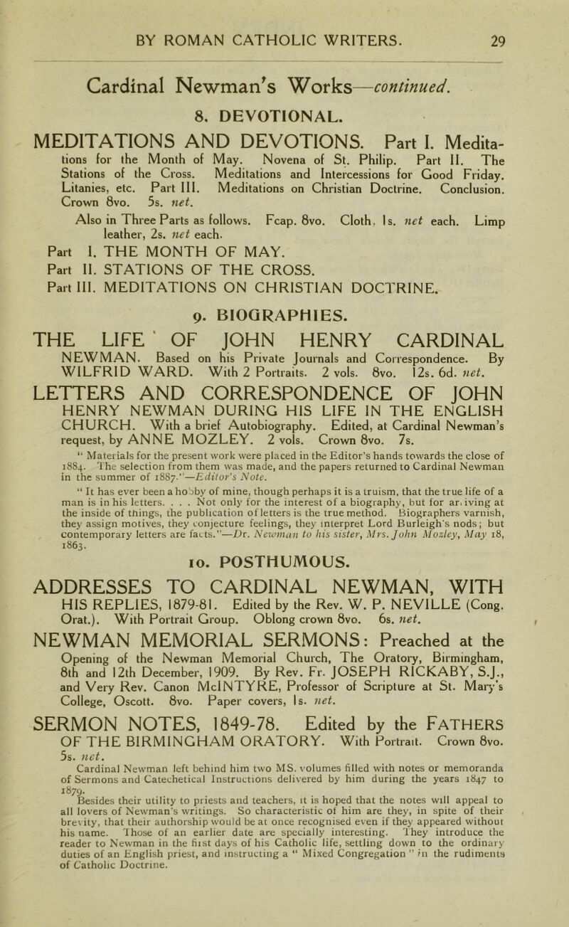Cardinal Newman's Works—continued. 8. DEVOTIONAL. MEDITATIONS AND DEVOTIONS. Part I. Medita- tions for the Month of May. Novena of St. Philip. Part II. The Stations of the Cross. Meditations and Intercessions for Good Friday. Litanies, etc. Part III. Meditations on Christian Doctrine. Conclusion. Crown 8vo. 5s. net. Also in Three Parts as follows. Fcap. 8vo. Cloth. Is. net each. Limp leather, 2s. net each. Part I. THE MONTH OF MAY. Part II. STATIONS OF THE CROSS. Part III. MEDITATIONS ON CHRISTIAN DOCTRINE. 9. BIOGRAPHIES. THE LIFE ' OF JOHN HENRY CARDINAL NEWMAN. Based on his Private Journals and Correspondence. By WILFRID WARD. With 2 Portraits. 2 vols. 8vo. 12s. 6d. net. LETTERS AND CORRESPONDENCE OF JOHN HENRY NEWMAN DURING HIS LIFE IN THE ENGLISH CHURCH. With a brief Autobiography. Edited, at Cardinal Newman’s request, by ANNE MOZLEY. 2 vols. Crown 8vo. 7s. “ Materials for the present work were placed in the Editor’s hands towards the close of 18S4. The selection from them was made, and the papers returned to Cardinal Newman in the summer of 1887.’—Editor's Note. “ It has ever been a hobby of mine, though perhaps it is a truism, that the true life of a man is in his letters. . . . Not only for the interest of a biography, but for ar. iving at the inside of things, the publication of letters is the true method. Biographers varnish, they assign motives, they conjecture feelings, they interpret Lord Burleigh's nods; but contemporary letters are facts.”—Dr. Newman to his sister, Mrs. John Mozley, May 18, 1863. 10. POSTHUMOUS. ADDRESSES TO CARDINAL NEWMAN, WITH HIS REPLIES, 1879-81. Edited by the Rev. W. P. NEVILLE (Cong. Orat.). With Portrait Group. Oblong crown 8vo. 6s. net. NEWMAN MEMORIAL SERMONS: Preached at the Opening of the Newman Memorial Church, The Oratory, Birmingham, 8th and 12th December, 1909. By Rev. Fr. JOSEPH R1CKABY, S.J., and Very Rev. Canon MclNTYRE, Professor of Scripture at St. Mary’s College, Oscott. 8vo. Paper covers, Is. net. SERMON NOTES, 1849-78. Edited by the Fathers OF THE BIRMINGHAM ORATORY. With Portrait. Crown 8vo. 5s. net. Cardinal Newman left behind him two MS. volumes filled with notes or memoranda of Sermons and Catechetical Instructions delivered by him during the years 1847 to Besides their utility to priests and teachers, it is hoped that the notes will appeal to all lovers of Newman's writings. So characteristic ot him are they, in spite of their brevity, that their authorship would be at once recognised even if they appeared without his name. Those of an earlier date are specially interesting. They introduce the reader to Newman in the fiist days of his Catholic life, settling down to the ordinary duties of an English priest, and instructing a “ Mixed Congregation  in the rudiments of Catholic Doctrine.