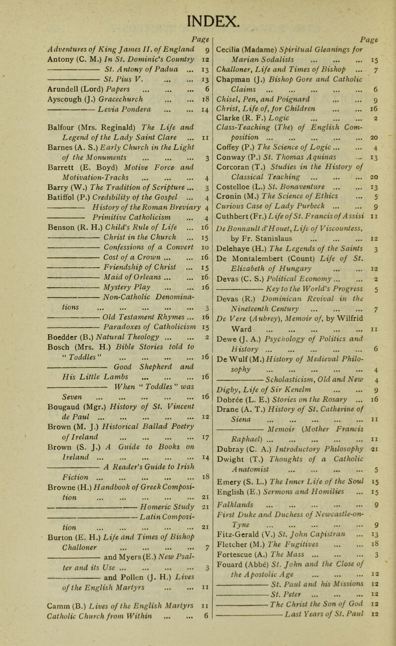 INDEX. Page A dventures of King James II. of England 9 Antony (C. M.) In St. Dominic's Country 12 St. Antony of Padua ... 13 St. Pius V. 13 Arundel! (Lord) Papers 6 Ayscough (J.) Gracechurch 18 Levia Pondera 14 Balfour (Mrs. Reginald) The Life and Legend of the Lady Saint Clare ... 11 Barnes (A. S.) Early Church in the Light of the Monuments 3 Barrett (E. Boyd) Motive Force aiul Motivation-Tracks 4 Barry (W.) The Tradition of Scripture ... 3 Batiffol (P.) Credibility of the Gospel ... 4 History of the Roman Breviary 4 Primitive Catholicism ... 4 Benson (R. H.) Child's Rule of Life ... 16 Christ in the Church ... 15 Confessions of a Convert 10 Cost of a Crown 16 Friendship of Christ ... 15 Maid of Orleans 16 Mystery Play 16 Non-Catholic Denomina- tions 3 Old Testament Rhymes ... 16 Paradoxes of Catholicism 15 Boedder (B.) Natural Theology 2 Bosch (Mrs. H.) Bible Stories told to “Toddles” ... ... 16 Good Shepherd and His Little Lambs 16 When “ Toddles  was Seven 16 Bougaud (Mgr.) History of St. Vincent de Paul 12 Brown (M. J.) Historical Ballad Poetry of Ireland 17 Brown (S. J.) A Guide to Books on Ireland 14 A Reader's Guide to Irish Fiction 18 Browne (H.) Handbook of Greek Composi- tion 21 Homeric Study 21 Latin Composi- tion 21 Burton (E. H.) Life dnd Times of Bishop Challoner 7 and Myers (E.) New Psal- ter and its Use 3 and Pollen (J. H.) Lives of the English Martyrs n Camm (B.) Lives of the English Martyrs 11 Catlwlic Church from Within 6 Page Cecilia (Madame) Spiritual Gleanings for Marian Sodalists 15 Challoner, Life and Times of Bishop ... 7 Chapman (J.) Bishop Gore and Catholic Claims 6 Chisel, Pen, and Poignard 9 Christ, Life of, for Children 16 Clarke (R. F.) Logic 2 Class-Teaching (The) of English Com- position 20 Coffey (P.) The Science of Logic 4 Conway (P.) St. Thomas Aquinas 13 Corcoran (T.) Studies in the History of Classical Teaching 20 Costelloe (L.) St. Bonaventure 13 Cronin (M.) The Science of Ethics ... 5 Curious Case of Lady Purbeck 9 C u thber t (Fr.) Life of St. Francis of A ssisi 11 De Bonnault d’Houet, Life of Viscountess, by Fr. Stanislaus ... ... ... 12 Delehaye (H.) The Legends of the Saints 3 De Montalembert (Count) Life of St. Elizabeth of Hungary 12 Devas (C. S.) Political Economy 2 Key to the World’s Progress 5 Devas (R.) Dominican Revival in the Nineteenth Century 7 De Vere (Aubrey), Memoir of, by Wilfrid Ward 11 Dewe (J. A.) Psychology of Politics and History 6 De Wulf (M.) History of Medieval Philo- sophy 4 Scholasticism, Old and New 4 Digby, Life of Sir Kenelm 9 Dobrde (L. E.) Stories on the Rosary ... 16 Drane (A. T.) History of St. Catherine of Siena 11 Memoir (Mother Francis Raphael) 11 Dubray (C. A.) Introductory Philosophy 21 Dwight (T.) Thoughts of a Catholic A natomist 5 Emery (S. L.) The Inner Life of the Soul 15 English (E.) Sermons and Homilies ... 15 Falklands 9 First Duke aiul Duchess of Newcastle-on- Tyne 9 Fitz-Gerald (V.) St. John Capistran ... 13 Fletcher (M.) The Fugitives iS Fortescue (A.) The Mass 3 Fouard (Abbe) St. John and the Close of the Apostolic Age 12 St. Paul and his Missions 12 St. Peter 12 The Christ the Son of G01I 12 Last Years of St. Paul 12