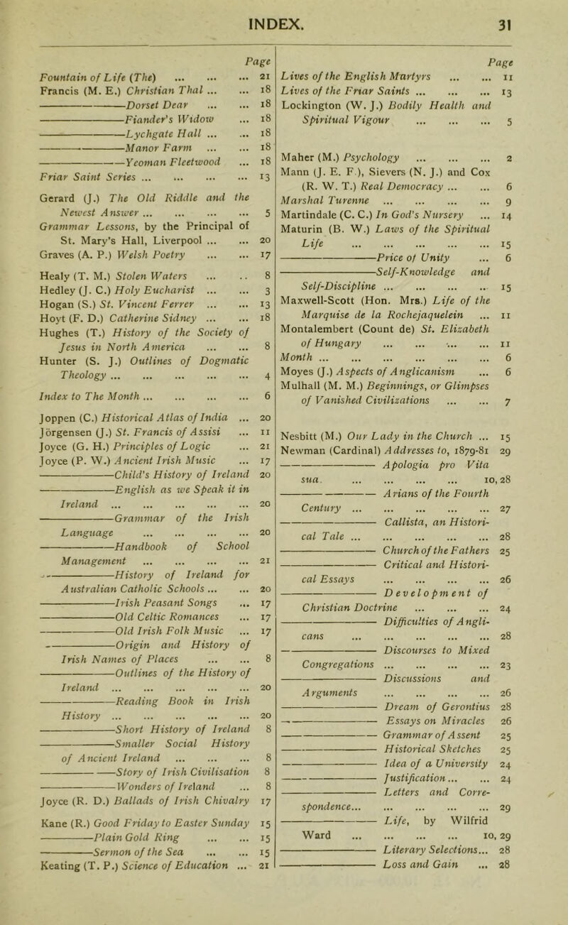 Page Fountain of Life (The) 21 Francis (M. E.) Christian Thai 18 Dorset Dear 18 Fiander's Widow ... 18 Lychgate Hall 18 Manor Farm 18 yeoman Fleetwood ... 18 Friar Saint Series 13 Gerard (J.) The Old Riddle and the Newest Answer 5 Grammar Lessons, by the Principal of St. Mary's Hall, Liverpool 20 Graves (A. P.) Welsh Poetry 17 Healy (T. M.) Stolen Waters 8 Hedley (J. C.) Holy Eucharist 3 Hogan (S.) St. Vincent Ferrer 13 Hoyt (F. D.) Catherine Sidney 18 Hughes (T.) History of the Society of Jesus in North America 8 Hunter (S. J.) Outlines of Dogmatic Theology 4 Index to The Month 6 Page Lives of the English Martyrs n Lives of the Fnar Saints 13 Lockington (W. J.) Bodily Health and Spiritual Vigour 5 Maher (M.) Psychology 2 Mann (J. E. F.), Sievers (N. J.) and Cox (R. W. T.) Real Democracy 6 Marshal Turenne 9 Martindale (C. C.) In God's Nursery ... 14 Maturin (B. W.) Laws of the Spiritual Life 15 —Price 0/ Unity ... 6 Self-Knowledge and Self-Discipline 15 Maxwell-Scott (Hon. Mrs.) Life of the Marquise de la Rochejaquelein ... 11 Montalembert (Count de) St. Elizabeth of Hungary •. 11 Month 6 Moyes (J.) Aspects of Anglicanism ... 6 Mulhall (M. M.) Beginnings, or Glimpses of Vanished Civilizations 7 Joppen (C.) Historical Atlas of India ... 20 Jorgensen (J.) St. Francis of Assist ... 11 Joyce (G. H.) Principles of Logic ... 21 Joyce (P. W.) Ancient Irish Music ... 17 Child's History of Ireland 20 English as we Speak it in Ireland 20 Grammar of the Irish Language 20 Handbook of School Management 21 History of Ireland for Australian Catholic Schools 20 Irish Peasant Songs ... 17 Old Celtic Romances ... 17 Old Irish Folk Music ... 17 Origin and History of Irish Names of Places 8 Outlines of the History of Ireland 20 Reading Book in Irish History 20 Short History of Ireland 8 Smaller Social History of Ancient Ireland 8 Story of Irish Civilisation 8 Wonders of Ireland ... 8 Joyce (R. D.) Ballads of Irish Chivalry 17 Kane (R.) Good Friday to Easter Sunday 15 Plain Gold Ring 15 Sermon of the Sea 15 Keating (T. P.) Science of Education ... 21 Nesbitt (M.) Our Lady in the Church ... 15 Newman (Cardinal) A ddresses to, 1879-81 29 Apologia pro Vita sua 10,28 A nans of the Fourth Century 27 — Callista, an Histori- cal Tale 28 Churchof the Fathers 25 Critical and Histori- cal Essays Development of Christian Doctrine Difficulties of Angli- cans Discourses to Mixed Congregations Discussions and A rguments Dream of Gerontius Essays on Miracles Grammar of Assent Historical Sketches Idea of a University Justification Letters and Corre- spondence Life, by Wilfrid 26 24 28 23 26 28 26 25 25 24 24 29 Ward 10,29 Literary Selections... 28 Loss and Gain ... 28