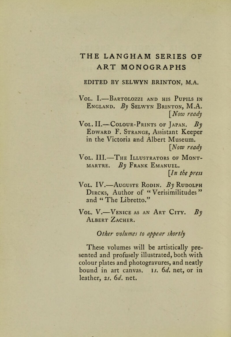 ART MONOGRAPHS EDITED BY SELWYN BRINTON, M.A. VoL. I.—Bartolozzi and his Pupils in England. By Selwyn Brinton, M.A. \_Notv ready VoL. II.—Colour-Prints of Japan. By Edward F. Strange, Assistant Keeper in the Victoria and Albert Museum. [Now ready VoL. III.—The Illustrators of Mont- martre. By Frank Emanuel. [In the press VoL. IV.—Auguste Rodin. By Rudolph Dircks, Author of “ Verisimilitudes ” and “ The Libretto.” VoL. V.—Venice as an Art City. By Albert Zacher. Other volumes to appear shortly These volumes will be artistically pre- sented and profusely illustrated, both with colour plates and photogravures, and neatly bound in art canvas, ir. td. net, or in leather, 2/. (>d. net.