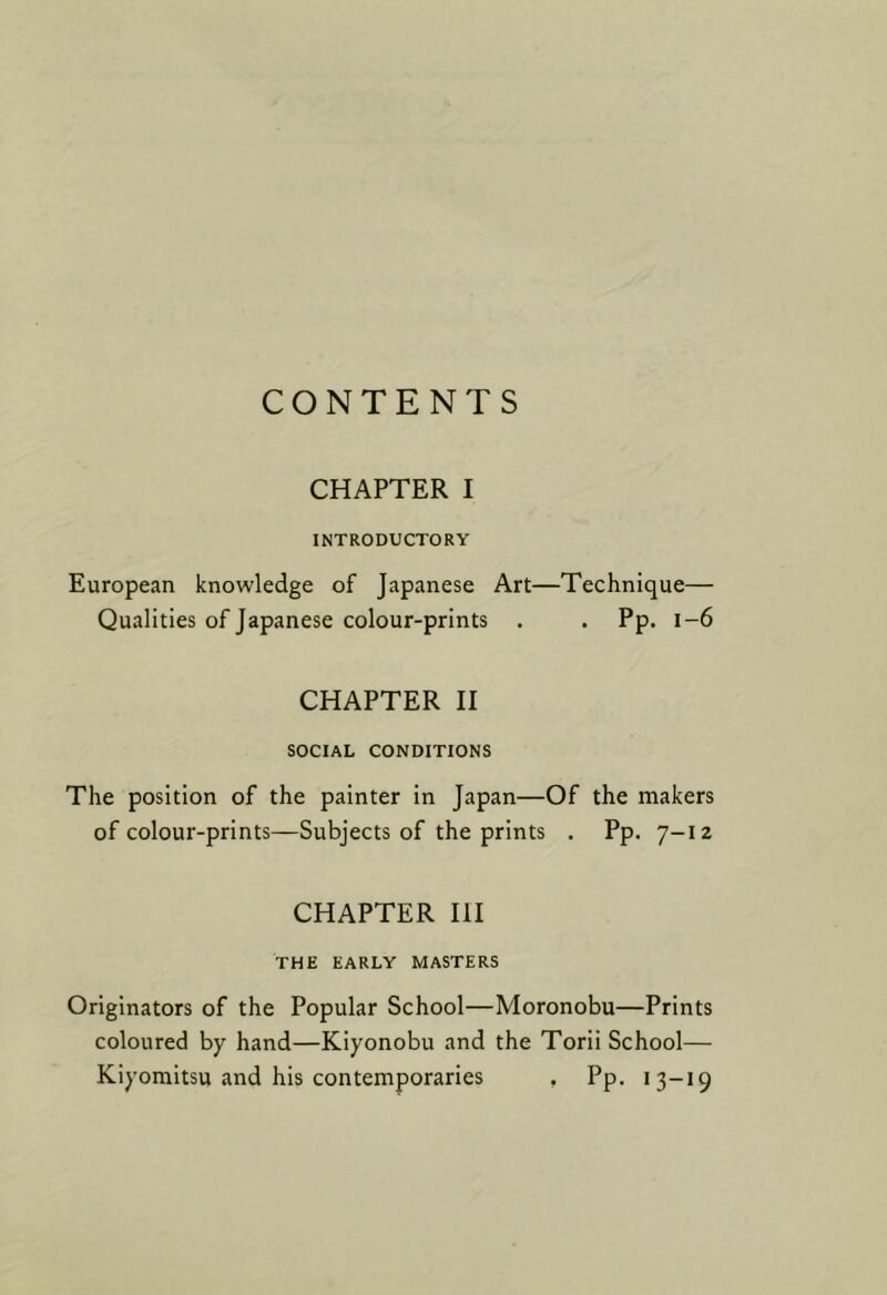 CONTENTS CHAPTER I INTRODUCTORY European knowledge of Japanese Art- Qualities of Japanese colour-prints . -Technique— . Pp. 1-6 CHAPTER II SOCIAL CONDITIONS The position of the painter in Japan—Of the makers of colour-prints—Subjects of the prints . Pp. 7-12 CHAPTER III THE EARLY MASTERS Originators of the Popular School—Moronobu—Prints coloured by hand—Kiyonobu and the Torii School— Kiyomitsu and his contemporaries , Pp. 13-19