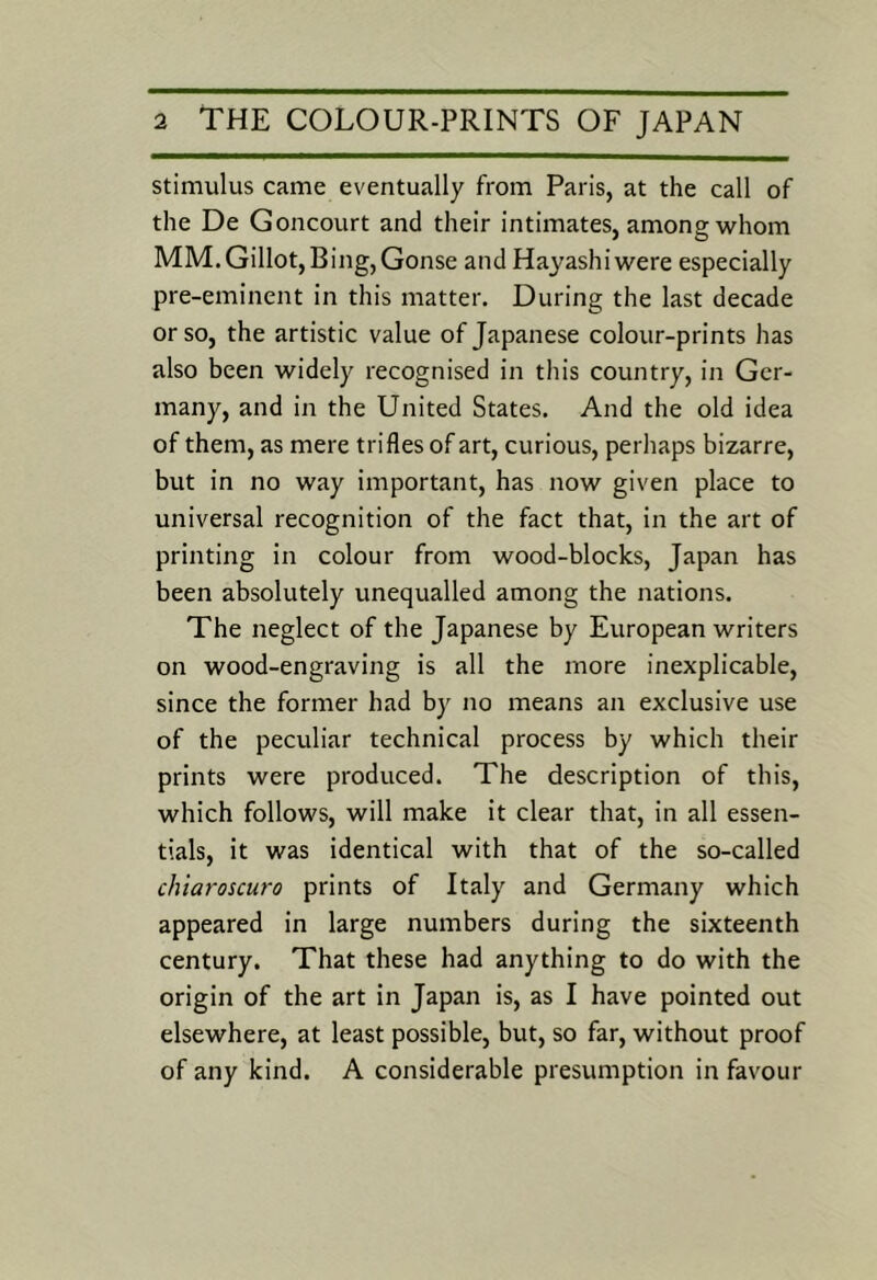 stimulus came eventually from Paris, at the call of the De Goncourt and their intimates, among whom MM.Gillot,Bing,Gonse and Hayashi were especially pre-eminent in this matter. During the last decade or so, the artistic value of Japanese colour-prints has also been widely recognised in this country, in Ger- many, and in the United States. And the old idea of them, as mere trifles of art, curious, perhaps bizarre, but in no way important, has now given place to universal recognition of the fact that, in the art of printing in colour from wood-blocks, Japan has been absolutely unequalled among the nations. The neglect of the Japanese by European writers on wood-engraving is all the more inexplicable, since the former had by no means an exclusive use of the peculiar technical process by which their prints were produced. The description of this, which follows, will make it clear that, in all essen- tials, it was identical with that of the so-called chiaroscuro prints of Italy and Germany which appeared in large numbers during the sixteenth century. That these had anything to do with the origin of the art in Japan is, as I have pointed out elsewhere, at least possible, but, so far, without proof of any kind. A considerable presumption in favour