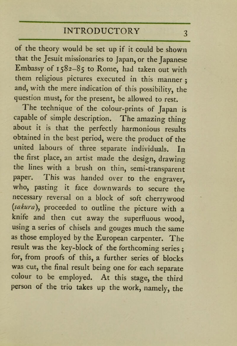 ot the theory would be set up if it could be shown that the Jesuit missionaries to Japan, or the Japanese Embassy of 1582-85 to Rome, had taken out with them religious pictures executed in this manner ; and, with the mere indication of this possibility, the question must, for the present, be allowed to rest. The technique of the colour-prints of Japan is capable of simple description. The amazing thing about it is that the perfectly harmonious results obtained in the best period, were the product of the united labours of three separate individuals. In the first place, an artist made the design, drawing the lines with a brush on thin, semi-transparent paper. This was handed over to the engraver, who, pasting it face downwards to secure the necessary reversal on a block of soft cherrywood {sakura)^ proceeded to outline the picture with a knife and then cut away the superfluous wood, using a series of chisels and gouges much the same as those employed by the European carpenter. The result was the key-block of the forthcoming series ; for, from proofs of this, a further series of blocks was cut, the final result being one for each separate colour to be employed. At this stage, the third person of the trio takes up the work, namely, the