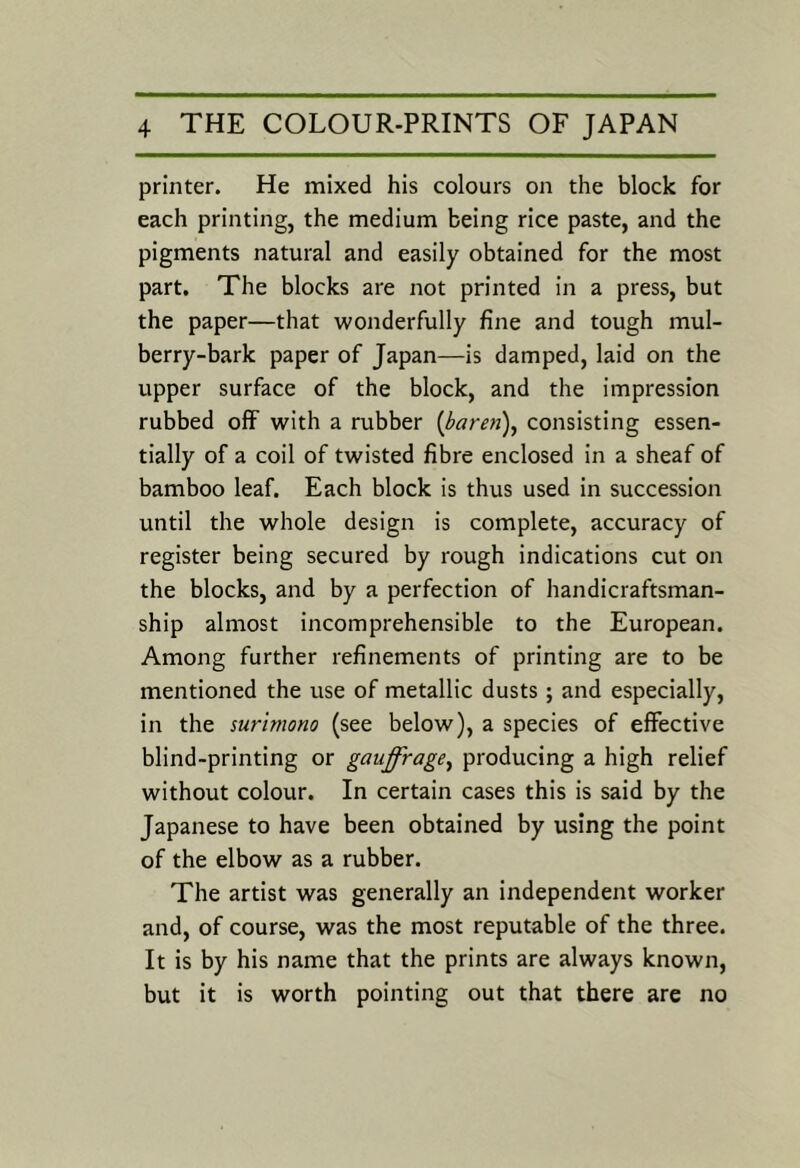 printer. He mixed his colours on the block for each printing, the medium being rice paste, and the pigments natural and easily obtained for the most part. The blocks are not printed in a press, but the paper—that wonderfully fine and tough mul- berry-bark paper of Japan—is damped, laid on the upper surface of the block, and the impression rubbed off with a rubber {baren), consisting essen- tially of a coil of twisted fibre enclosed in a sheaf of bamboo leaf. Each block is thus used in succession until the whole design is complete, accuracy of register being secured by rough indications cut on the blocks, and by a perfection of handicraftsman- ship almost incomprehensible to the European. Among further refinements of printing are to be mentioned the use of metallic dusts; and especially, in the surimono (see below), a species of effective blind-printing or gauffrage^ producing a high relief without colour. In certain cases this is said by the Japanese to have been obtained by using the point of the elbow as a rubber. The artist was generally an independent worker and, of course, was the most reputable of the three. It is by his name that the prints are always known, but it is worth pointing out that there are no