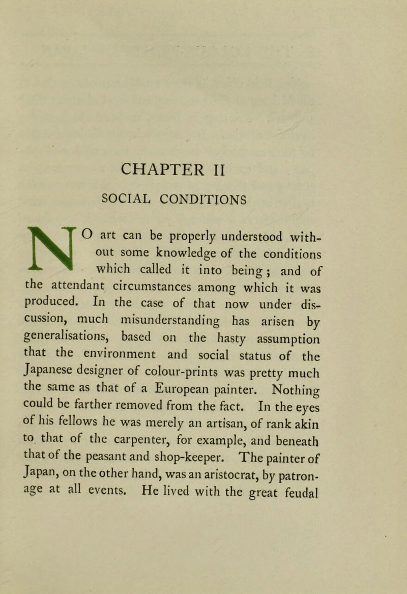 SOCIAL CONDITIONS NO art can be properly understood with- out some knowledge of the conditions which called it into being; and of the attendant circumstances among which it was produced. In the case of that now under dis- cussion, much misunderstanding has arisen by generalisations, based on the hasty assumption that the environment and social status of the Japanese designer of colour-prints was pretty much the same as that of a European painter. Nothing could be farther removed from the fact. In the eyes of his fellows he was merely an artisan, of rank akin to that of the carpenter, for example, and beneath that of the peasant and shop-keeper. The painter of Japan, on the other hand, was an aristocrat, by patron- age at all events. He lived with the great feudal
