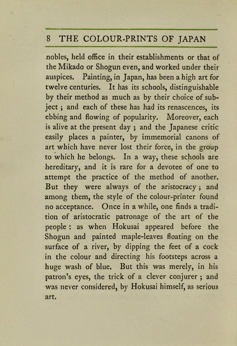 nobles, held office in their establishments or that of the Mikado or Shogun even, and worked under their auspices. Painting, in Japan, has been a high art for twelve centuries. It has its schools, distinguishable by their method as much as by their choice of sub- ject ; and each of these has had its renascences, its ebbing and flowing of popularity. Moreover, each is alive at the present day ; and the Japanese critic easily places a painter, by immemorial canons of art which have never lost their force, in the group to which he belongs. In a way, these schools are hereditary, and it is rare for a devotee of one to attempt the practice of the method of another. But they were always of the aristocracy; and among them, the style of the colour-printer found no acceptance. Once in a while, one finds a tradi- tion of aristocratic patronage of the art of the people : as when Hokusai appeared before the Shogun and painted maple-leaves floating on the surface of a river, by dipping the feet of a cock in the colour and directing his footsteps across a huge wash of blue. But this was merely, in his patron’s eyes, the trick of a clever conjurer ; and was never considered, by Hokusai himself, as serious art.