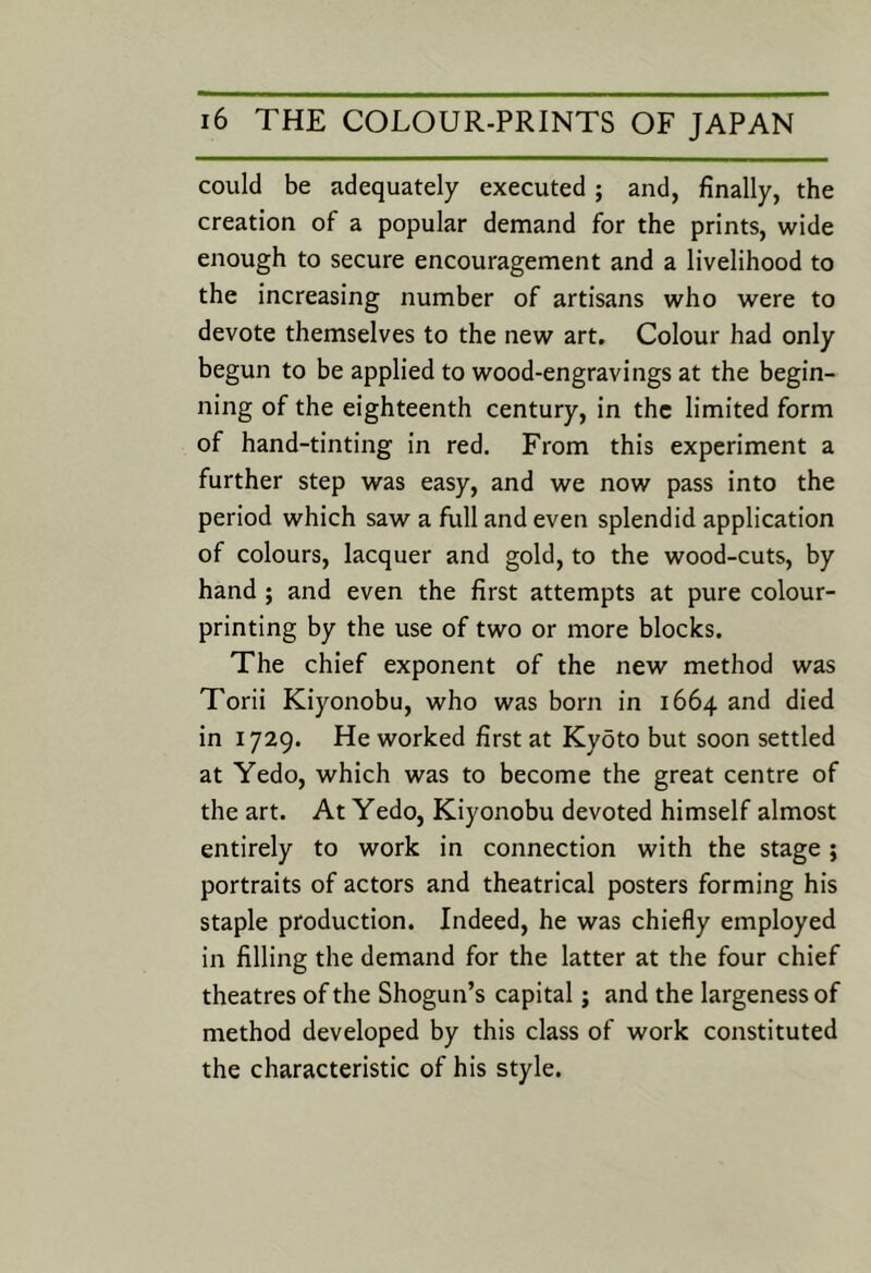 could be adequately executed ; and, finally, the creation of a popular demand for the prints, wide enough to secure encouragement and a livelihood to the increasing number of artisans who were to devote themselves to the new art. Colour had only begun to be applied to wood-engravings at the begin- ning of the eighteenth century, in the limited form of hand-tinting in red. From this experiment a further step was easy, and we now pass into the period which saw a full and even splendid application of colours, lacquer and gold, to the wood-cuts, by hand ; and even the first attempts at pure colour- printing by the use of two or more blocks. The chief exponent of the new method was Torii Kiyonobu, who was born in 1664 and died in 1729. He worked first at Kyoto but soon settled at Yedo, which was to become the great centre of the art. At Yedo, Kiyonobu devoted himself almost entirely to work in connection with the stage; portraits of actors and theatrical posters forming his staple production. Indeed, he was chiefly employed in filling the demand for the latter at the four chief theatres of the Shogun’s capital; and the largeness of method developed by this class of work constituted the characteristic of his style.