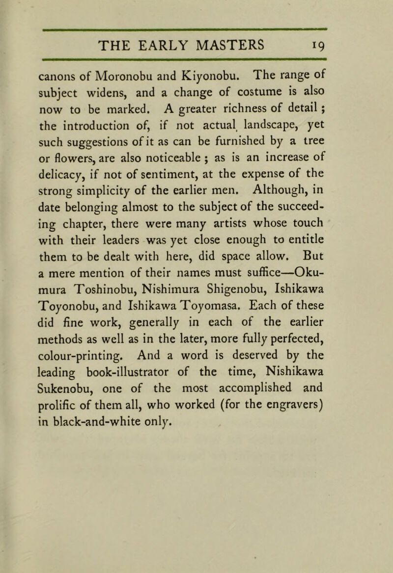 canons of Moronobu and Kiyonobu. The range of subject widens, and a change of costume is also now to be marked. A greater richness of detail; the introduction of, if not actual, landscape, yet such suggestions of it as can be furnished by a tree or flowers, are also noticeable ; as is an increase of delicacy, if not of sentiment, at the expense of the strong simplicity of the earlier men. Although, in date belonging almost to the subject of the succeed- ing chapter, there were many artists whose touch with their leaders was yet close enough to entitle them to be dealt with here, did space allow. But a mere mention of their names must suffice—Oku- mura Toshinobu, Nishimura Shigenobu, Ishikawa Toyonobu, and Ishikawa Toyomasa. Each of these did fine work, generally in each of the earlier methods as well as in the later, more fully perfected, colour-printing. And a word is deserved by the leading book-illustrator of the time, Nishikawa Sukenobu, one of the most accomplished and prolific of them all, who worked (for the engravers) in black-and-white only.