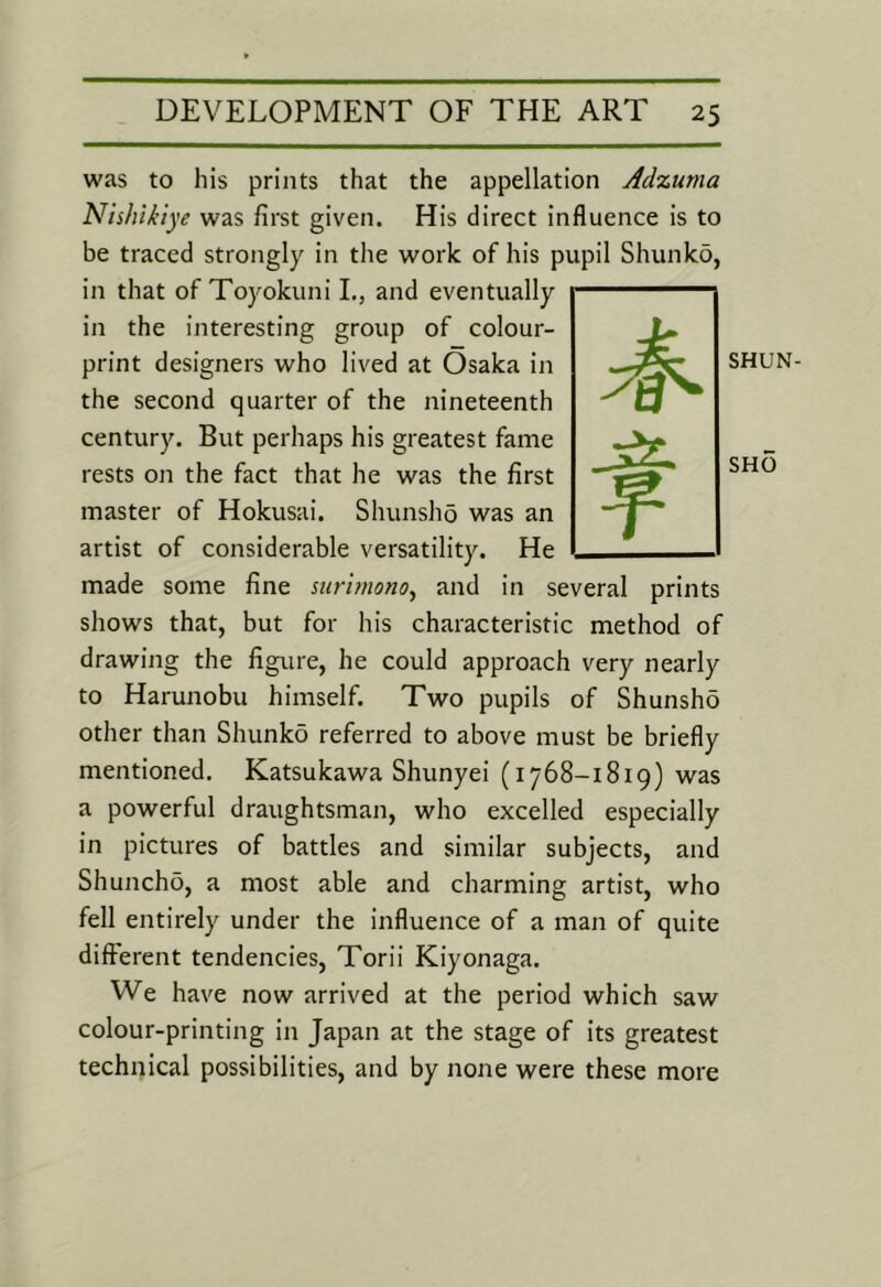 was to his prints that the appellation Adzuma Nishikiye was first given. His direct influence is to be traced strongly in the work of his pupil Shunko, in that of Toyokuni L, and eventually in the interesting group of colour- print designers who lived at Osaka in the second quarter of the nineteenth century. But perhaps his greatest fame rests on the fact that he was the first master of Hokusai. Shunsho was an artist of considerable versatility. He made some fine nirimono^ and in several prints shows that, but for his characteristic method of drawing the figure, he could approach very nearly to Harunobu himself. Two pupils of Shunsho other than Shunko referred to above must be briefly mentioned. Katsukawa Shunyei (1768-1819) was a powerful draughtsman, who excelled especially in pictures of battles and similar subjects, and Shuncho, a most able and charming artist, who fell entirely under the influence of a man of quite different tendencies, Torii Kiyonaga. We have now arrived at the period which saw colour-printing in Japan at the stage of its greatest technical possibilities, and by none were these more SHUN- SHO