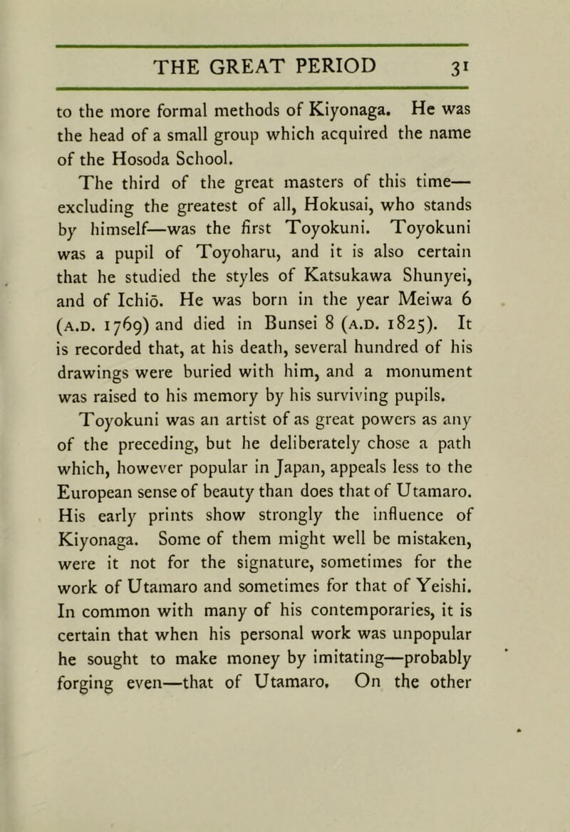 to the more formal methods of Kiyonaga. He was the head of a small group which acquired the name of the Hosoda School. The third of the great masters of this time— excluding the greatest of all, Hokusai, who stands by himself—was the first Toyokuni. Toyokuni was a pupil of Toyoharu, and it is also certain that he studied the styles of Katsukawa Shunyei, and of Ichio. He was born in the year Meiwa 6 (a.d, 1769) and died in Bunsei 8 (a.d. 1825). It is recorded that, at his death, several hundred of his drawings were buried with him, and a monument was raised to his memory by his surviving pupils. Toyokuni was an artist of as great powers as any of the preceding, but he deliberately chose a path which, however popular in Japan, appeals less to the European sense of beauty than does that of Utamaro. His early prints show strongly the influence of Kiyonaga. Some of them might well be mistaken, were it not for the signature, sometimes for the work of Utamaro and sometimes for that of Yeishi. In common with many of his contemporaries, it is certain that when his personal work was unpopular he sought to make money by imitating—probably forging even—that of Utamaro. On the other