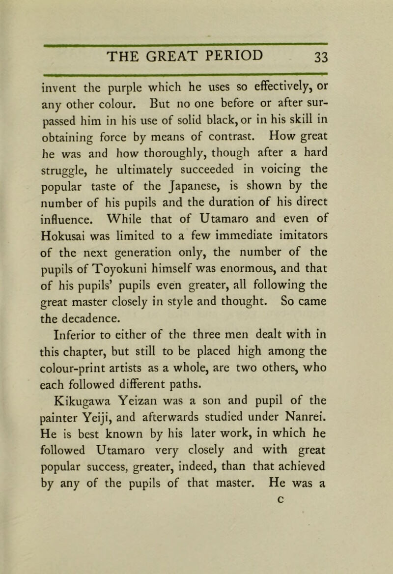 invent the purple which he uses so effectively, or any other colour. But no one before or after sur- passed him in his use of solid black, or in his skill in obtaining force by means of contrast. How great he was and how thoroughly, though after a hard struggle, he ultimately succeeded in voicing the popular taste of the Japanese, is shown by the number of his pupils and the duration of his direct influence. While that of Utamaro and even of Hokusai was limited to a few immediate imitators of the next generation only, the number of the pupils of Toyokuni himself was enormous, and that of his pupils’ pupils even greater, all following the great master closely in style and thought. So came the decadence. Inferior to either of the three men dealt with in this chapter, but still to be placed high among the colour-print artists as a whole, are two others, who each followed different paths. Kikugawa Yeizan was a son and pupil of the painter Yeiji, and afterwards studied under Nanrei. He is best known by his later work, in which he followed Utamaro very closely and with great popular success, greater, indeed, than that achieved by any of the pupils of that master. He was a c