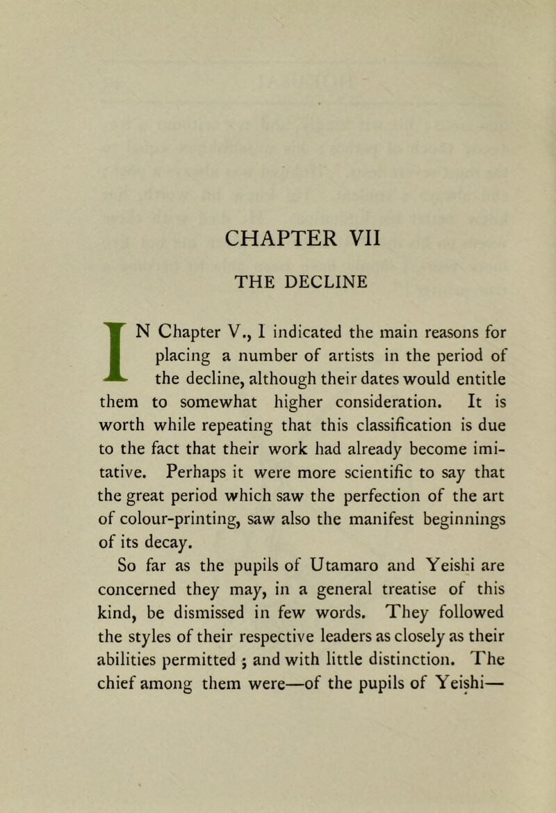 CHAPTER VII THE DECLINE IN Chapter V., 1 indicated the main reasons for placing a number of artists in the period of the decline, although their dates would entitle them to somewhat higher consideration. It is worth while repeating that this classification is due to the fact that their work had already become imi- tative. Perhaps it were more scientific to say that the great period which saw the perfection of the art of colour-printing, saw also the manifest beginnings of its decay. So far as the pupils of Utamaro and Yeishi are concerned they may, in a general treatise of this kind, be dismissed in few words. They followed the styles of their respective leaders as closely as their abilities permitted ; and with little distinction. The chief among them were—of the pupils of Yeishi—