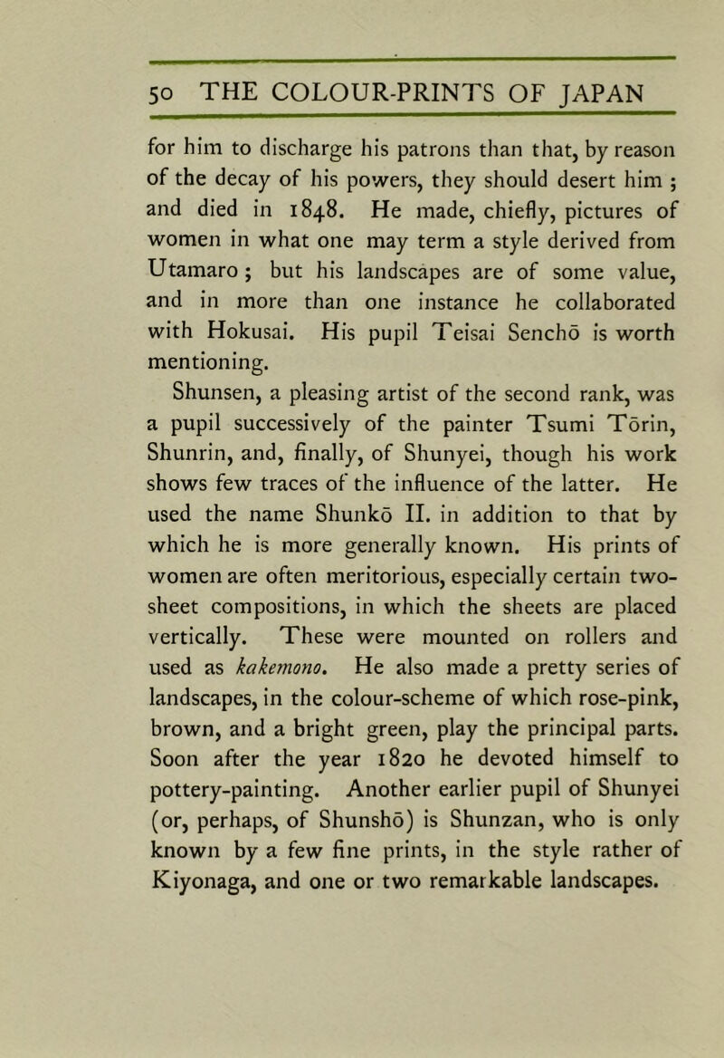 for him to discharge his patrons than that, by reason of the decay of his powers, they should desert him ; and died in 1848. He made, chiefly, pictures of women in what one may term a style derived from Utamaro ; but his landscapes are of some value, and in more than one instance he collaborated with Hokusai. His pupil Teisai Sencho is worth mentioning. Shunsen, a pleasing artist of the second rank, was a pupil successively of the painter Tsumi Torin, Shunrin, and, finally, of Shunyei, though his work shows few traces of the influence of the latter. He used the name Shunko II. in addition to that by which he is more generally known. His prints of women are often meritorious, especially certain two- sheet compositions, in which the sheets are placed vertically. These were mounted on rollers and used as kakemono. He also made a pretty series of landscapes, in the colour-scheme of which rose-pink, brown, and a bright green, play the principal parts. Soon after the year 1820 he devoted himself to pottery-painting. Another earlier pupil of Shunyei (or, perhaps, of Shunsho) is Shunzan, who is only known by a few fine prints, in the style rather of Kiyonaga, and one or two remarkable landscapes.