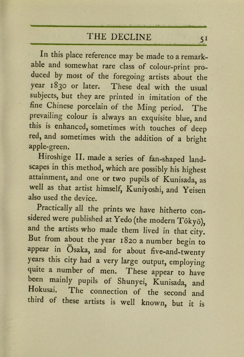 In this place reference may be made to a remark- able and somewhat rare class of colour-print pro- duced by most of the foregoing artists about the year 1830 or later. These deal with the usual subjects, but they are printed in imitation of the fine Chinese porcelain of the Ming period. The prevailing colour is always an exquisite blue, and this is enhanced, sometimes with touches of deep red, and sometimes with the addition of a bright apple-green. Hiroshige II. made a series of fan-shaped land- scapes in this method, which are possibly his highest attainment, and one or two pupils of Kunisada, as well as that artist himself, Kuniyoshi, and Yeisen also used the device. Practically all the prints we have hitherto con- sidered were published at Yedo (the modern Tokyo), and the artists who made them lived in that city. But from about the year 1820 a number begin to appear in Osaka, and for about five-and-twenty years this city had a very large output, employing quite a number of men. These appear to have been rnainly pupils of Shunyei, Kunisada, and Hokusai. The connection of the second and third of these artists is well known, but it is