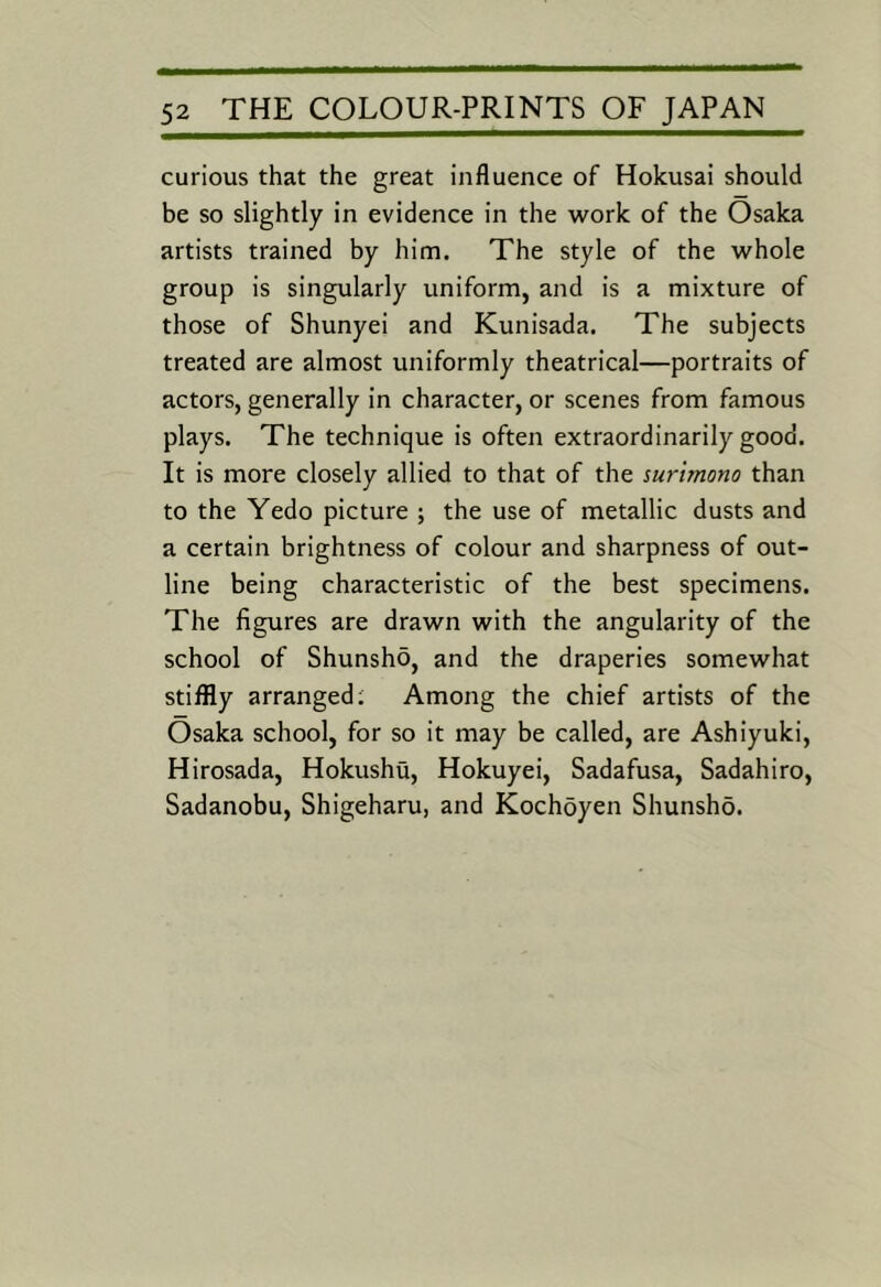 curious that the great influence of Hokusai should be so slightly in evidence in the work of the Osaka artists trained by him. The style of the whole group is singularly uniform, and is a mixture of those of Shunyei and Kunisada. The subjects treated are almost uniformly theatrical—portraits of actors, generally in character, or scenes from famous plays. The technique is often extraordinarily good. It is more closely allied to that of the surimono than to the Yedo picture ; the use of metallic dusts and a certain brightness of colour and sharpness of out- line being characteristic of the best specimens. The figures are drawn with the angularity of the school of Shunsho, and the draperies somewhat stiffly arranged; Among the chief artists of the Osaka school, for so it may be called, are Ashiyuki, Hirosada, Hokushu, Hokuyei, Sadafusa, Sadahiro, Sadanobu, Shigeharu, and Kochoyen Shunsho.