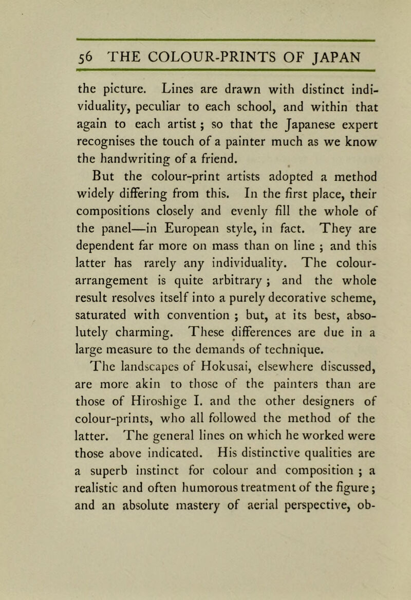 the picture. Lines are drawn with distinct indi- viduality, peculiar to each school, and within that again to each artist; so that the Japanese expert recognises the touch of a painter much as we know the handwriting of a friend. But the colour-print artists adopted a method widely differing from this. In the first place, their compositions closely and evenly fill the whole of the panel—in European style, in fact. They are dependent far more on mass than on line ; and this latter has rarely any individuality. The colour- arrangement is quite arbitrary; and the whole result resolves itself into a purely decorative scheme, saturated with convention ; but, at its best, abso- lutely charming. These differences are due in a large measure to the demands of technique. The landscapes of Hokusai, elsewhere discussed, are more akin to those of the painters than are those of Hiroshige 1. and the other designers of colour-prints, who all followed the method of the latter. The general lines on which he worked were those above indicated. His distinctive qualities are a superb instinct for colour and composition ; a realistic and often humorous treatment of the figure; and an absolute mastery of aerial perspective, ob-