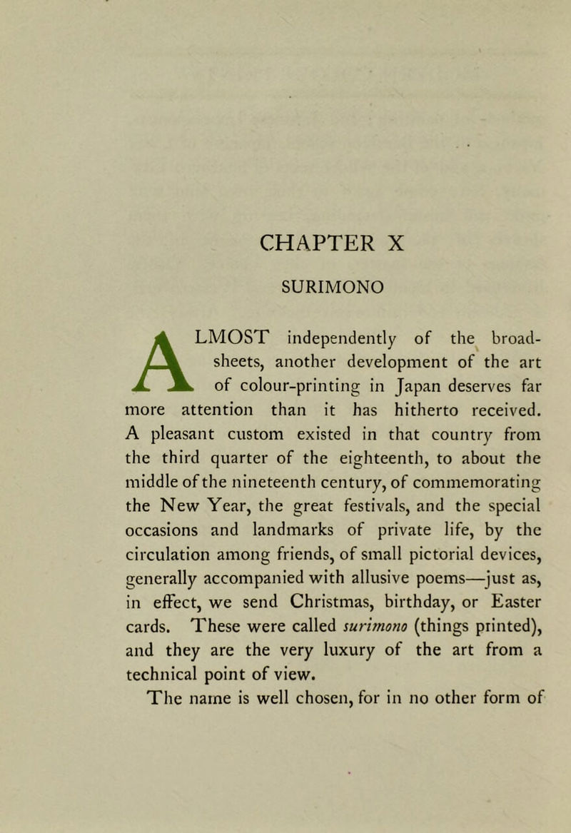SURIMONO Almost independently of the broad- sheets, another development of the art of colour-printing in Japan deserves far more attention than it has hitherto received. A pleasant custom existed in that country from the third quarter of the eighteenth, to about the middle of the nineteenth century, of commemorating the New Year, the great festivals, and the special occasions and landmarks of private life, by the circulation among friends, of small pictorial devices, generally accompanied with allusive poems—^just as, in effect, we send Christmas, birthday, or Easter cards. These were called surimono (things printed), and they are the very luxury of the art from a technical point of view. The name is well chosen, for in no other form of