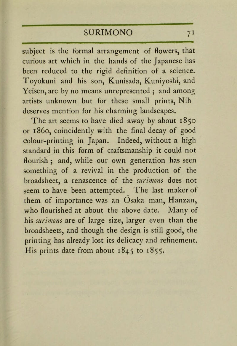 subject is the formal arrangement of flowers, that curious art which in the hands of the Japanese has been reduced to the rigid definition of a science. Toyokuni and his son, Kunisada, Kuniyoshi, and Yeisen, are by no means unrepresented ; and among artists unknown but for these small prints, Nih deserves mention for his charming landscapes. The art seems to have died away by about 1850 or i860, coincidently with the final decay of good Colour-printing in Japan. Indeed, without a high standard in this form of craftsmanship it could not flourish ; and, while our own generation has seen something of a revival in the production of the broadsheet, a renascence of the nirbnono does not seem to have been attempted. The last maker of them of importance was an Osaka man, Hanzan, who flourished at about the above date. Many of his suritnono are of large size, larger even than the broadsheets, and though the design is still good, the printing has already lost its delicacy and refinement. His prints date from about 1845 to 1855.