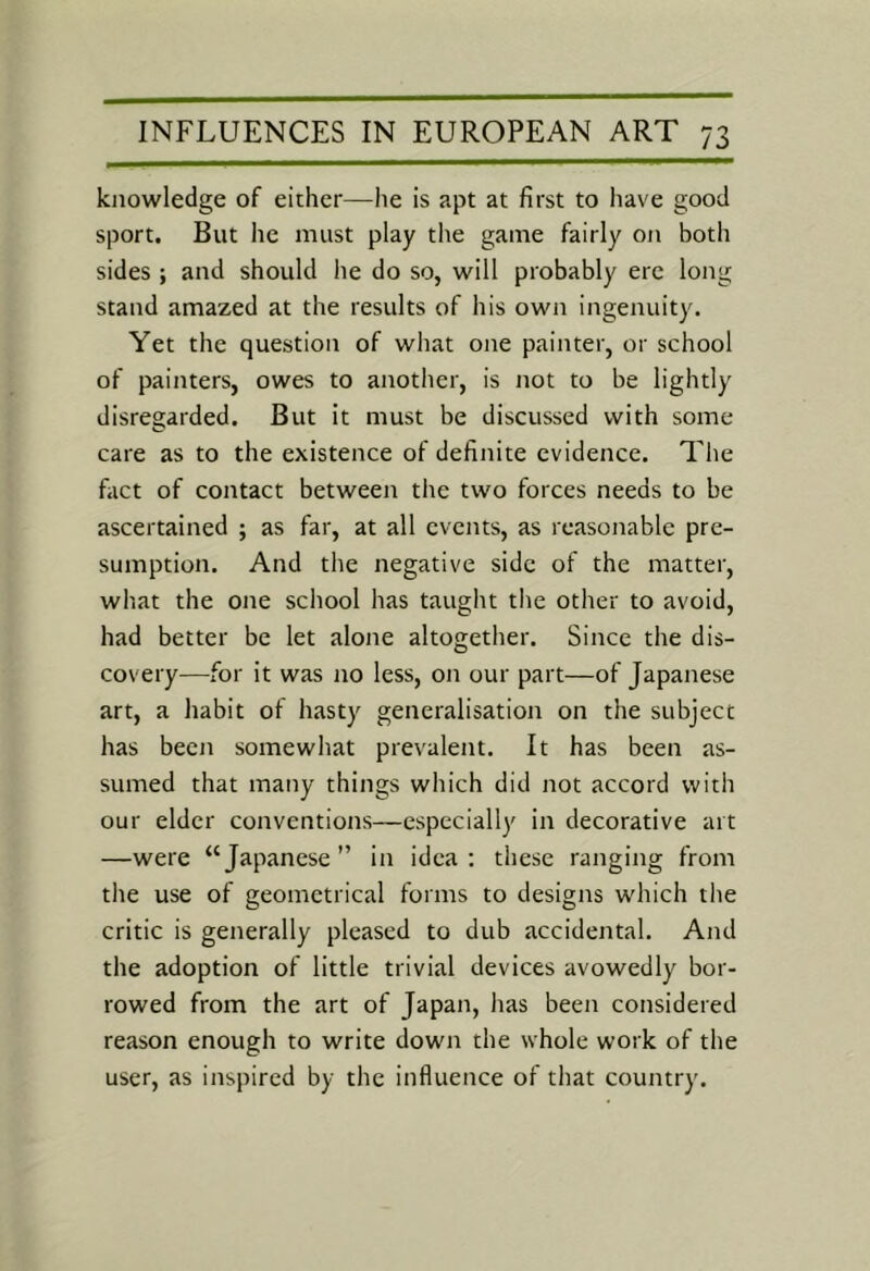 knowledge of either—he is apt at first to have good sport. But he must play the game fairly on both sides ; and should he do so, will probably ere long stand amazed at the results of his own ingenuity. Yet the question of what one painter, or school of painters, owes to another, is not to be lightly disregarded. But it must be discussed with some care as to the existence of definite evidence. The fact of contact between the two forces needs to be ascertained ; as far, at all events, as reasonable pre- sumption. And the negative side of the matter, what the one school has taught the other to avoid, had better be let alone altogether. Since the dis- covery—for it was no less, on our part—of Japanese art, a habit of hasty generalisation on the subject has been somewhat prevalent. It has been as- sumed that many things which did not accord with our elder conventions—especially in decorative art —were “Japanese” in idea: these ranging from the use of geometrical forms to designs which the critic is generally pleased to dub accidental. And the adoption of little trivial devices avowedly bor- rowed from the art of Japan, has been considered reason enough to write down the whole work of the user, as inspired by the influence of that country.